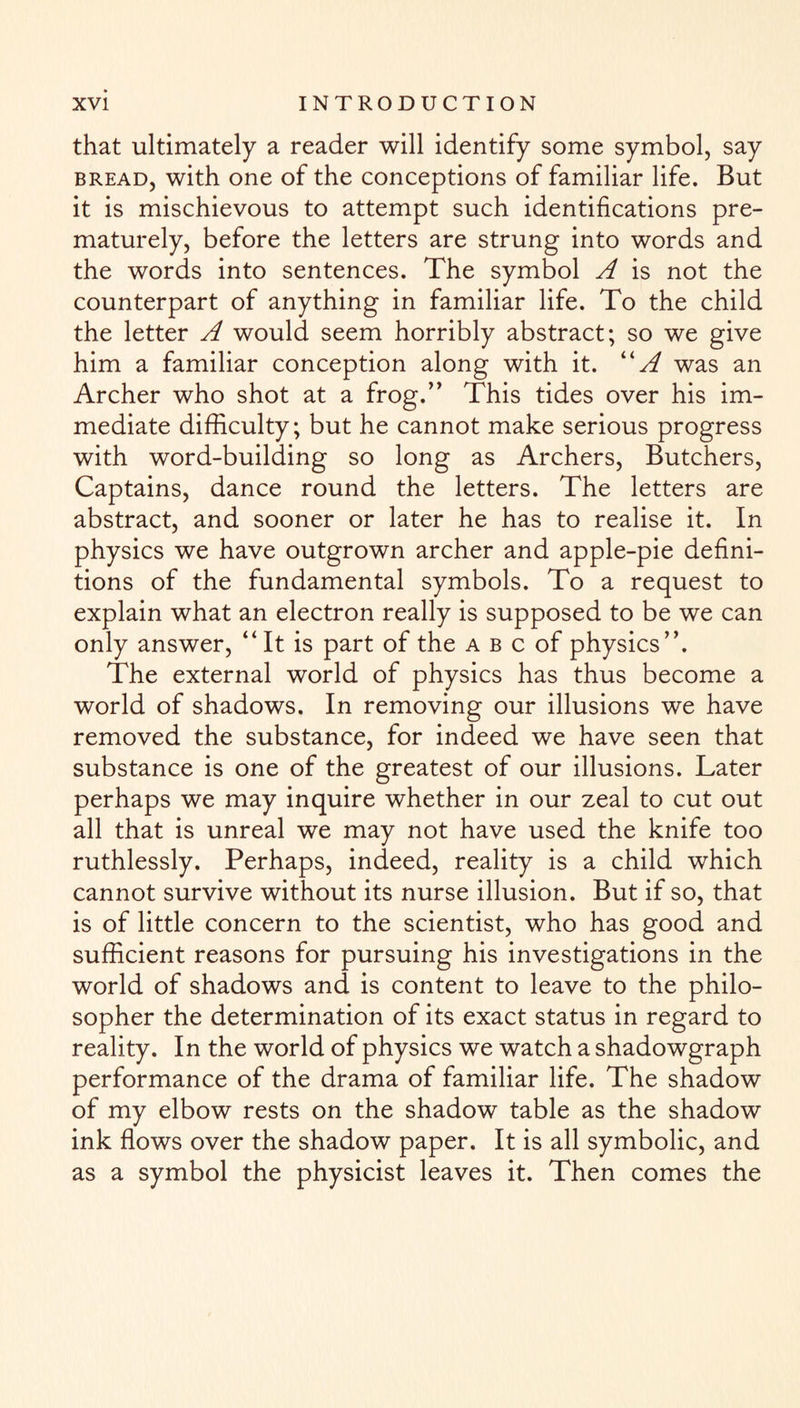 that ultimately a reader will identify some symbol, say bread, with one of the conceptions of familiar life. But it is mischievous to attempt such identifications pre¬ maturely, before the letters are strung into words and the words into sentences. The symbol A is not the counterpart of anything in familiar life. To the child the letter A would seem horribly abstract; so we give him a familiar conception along with it. “A was an Archer who shot at a frog.” This tides over his im¬ mediate difficulty; but he cannot make serious progress with word-building so long as Archers, Butchers, Captains, dance round the letters. The letters are abstract, and sooner or later he has to realise it. In physics we have outgrown archer and apple-pie defini¬ tions of the fundamental symbols. To a request to explain what an electron really is supposed to be we can only answer, “It is part of the a b c of physics”. The external world of physics has thus become a world of shadows. In removing our illusions we have removed the substance, for indeed we have seen that substance is one of the greatest of our illusions. Later perhaps we may inquire whether in our zeal to cut out all that is unreal we may not have used the knife too ruthlessly. Perhaps, indeed, reality is a child which cannot survive without its nurse illusion. But if so, that is of little concern to the scientist, who has good and sufficient reasons for pursuing his investigations in the world of shadows and is content to leave to the philo¬ sopher the determination of its exact status in regard to reality. In the world of physics we watch a shadowgraph performance of the drama of familiar life. The shadow of my elbow rests on the shadow table as the shadow ink flows over the shadow paper. It is all symbolic, and as a symbol the physicist leaves it. Then comes the