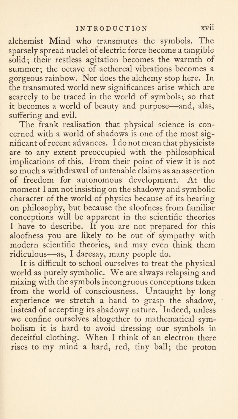 alchemist Mind who transmutes the symbols. The sparsely spread nuclei of electric force become a tangible solid; their restless agitation becomes the warmth of summer; the octave of aethereal vibrations becomes a gorgeous rainbow. Nor does the alchemy stop here. In the transmuted world new significances arise which are scarcely to be traced in the world of symbols; so that it becomes a world of beauty and purpose—and, alas, suffering and evil. The frank realisation that physical science is con¬ cerned with a world of shadows is one of the most sig¬ nificant of recent advances. I do not mean that physicists are to any extent preoccupied with the philosophical implications of this. From their point of view it is not so much a withdrawal of untenable claims as an assertion of freedom for autonomous development. At the moment I am not insisting on the shadowy and symbolic character of the world of physics because of its bearing on philosophy, but because the aloofness from familiar conceptions will be apparent in the scientific theories I have to describe. If you are not prepared for this aloofness you are likely to be out of sympathy with modern scientific theories, and may even think them ridiculous—as, I daresay, many people do. It is difficult to school ourselves to treat the physical world as purely symbolic. We are always relapsing and mixing with the symbols incongruous conceptions taken from the world of consciousness. Untaught by long experience we stretch a hand to grasp the shadow, instead of accepting its shadowy nature. Indeed, unless we confine ourselves altogether to mathematical sym¬ bolism it is hard to avoid dressing our symbols in deceitful clothing. When I think of an electron there rises to my mind a hard, red, tiny ball; the proton