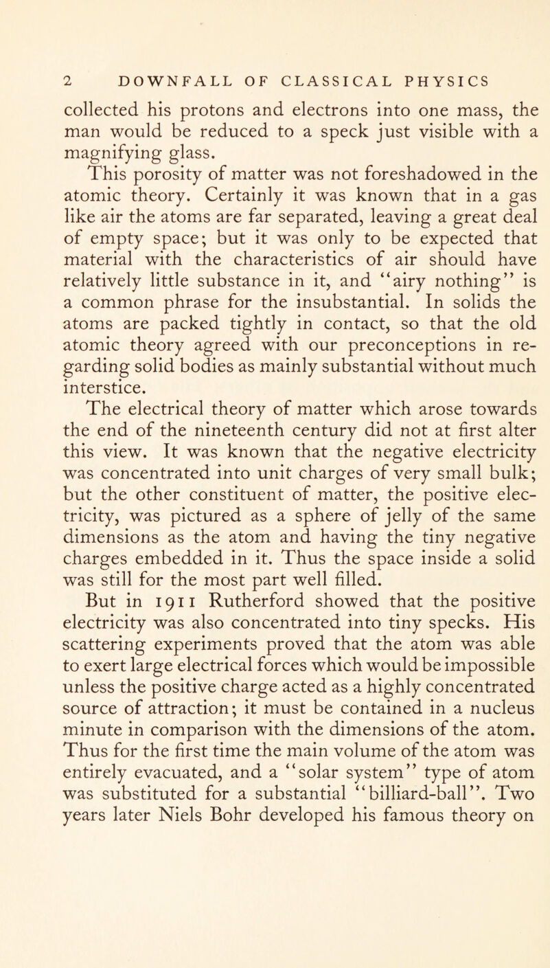 collected his protons and electrons into one mass, the man would be reduced to a speck just visible with a magnifying glass. This porosity of matter was not foreshadowed in the atomic theory. Certainly it was known that in a gas like air the atoms are far separated, leaving a great deal of empty space; but it was only to be expected that material with the characteristics of air should have relatively little substance in it, and “airy nothing” is a common phrase for the insubstantial. In solids the atoms are packed tightly in contact, so that the old atomic theory agreed with our preconceptions in re¬ garding solid bodies as mainly substantial without much interstice. The electrical theory of matter which arose towards the end of the nineteenth century did not at first alter this view. It was known that the negative electricity was concentrated into unit charges of very small bulk; but the other constituent of matter, the positive elec¬ tricity, was pictured as a sphere of jelly of the same dimensions as the atom and having the tiny negative charges embedded in it. Thus the space inside a solid was still for the most part well filled. But in 1911 Rutherford showed that the positive electricity was also concentrated into tiny specks. His scattering experiments proved that the atom was able to exert large electrical forces which would be impossible unless the positive charge acted as a highly concentrated source of attraction; it must be contained in a nucleus minute in comparison with the dimensions of the atom. Thus for the first time the main volume of the atom was entirely evacuated, and a “solar system” type of atom was substituted for a substantial “billiard-ball”. Two years later Niels Bohr developed his famous theory on