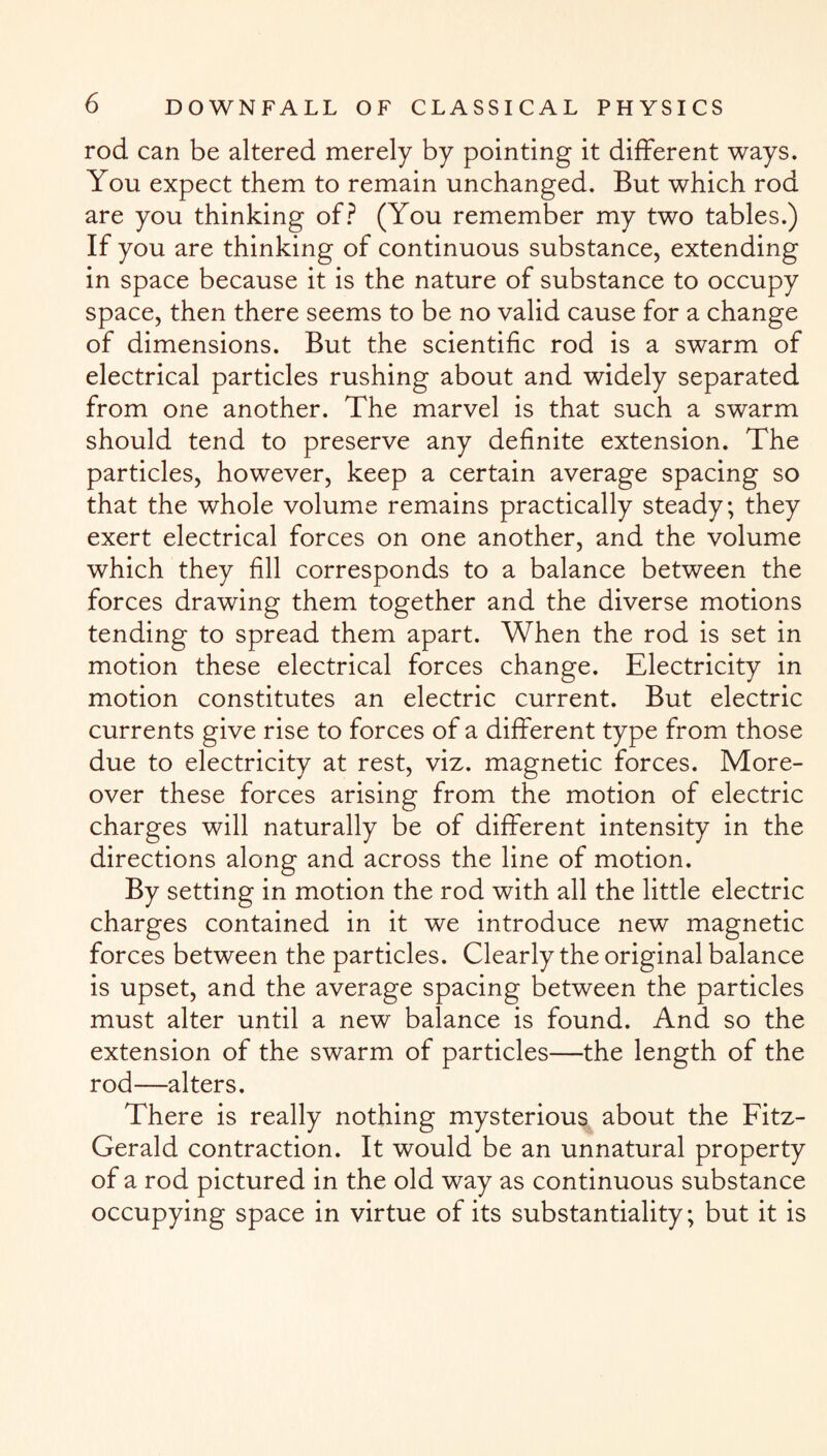 rod can be altered merely by pointing it different ways. You expect them to remain unchanged. But which rod are you thinking of? (You remember my two tables.) If you are thinking of continuous substance, extending in space because it is the nature of substance to occupy space, then there seems to be no valid cause for a change of dimensions. But the scientific rod is a swarm of electrical particles rushing about and widely separated from one another. The marvel is that such a swarm should tend to preserve any definite extension. The particles, however, keep a certain average spacing so that the whole volume remains practically steady; they exert electrical forces on one another, and the volume which they fill corresponds to a balance between the forces drawing them together and the diverse motions tending to spread them apart. When the rod is set in motion these electrical forces change. Electricity in motion constitutes an electric current. But electric currents give rise to forces of a different type from those due to electricity at rest, viz. magnetic forces. More¬ over these forces arising from the motion of electric charges will naturally be of different intensity in the directions along and across the line of motion. By setting in motion the rod with all the little electric charges contained in it we introduce new magnetic forces between the particles. Clearly the original balance is upset, and the average spacing between the particles must alter until a new balance is found. And so the extension of the swarm of particles—the length of the rod—alters. There is really nothing mysterious about the Fitz¬ Gerald contraction. It would be an unnatural property of a rod pictured in the old way as continuous substance occupying space in virtue of its substantiality; but it is