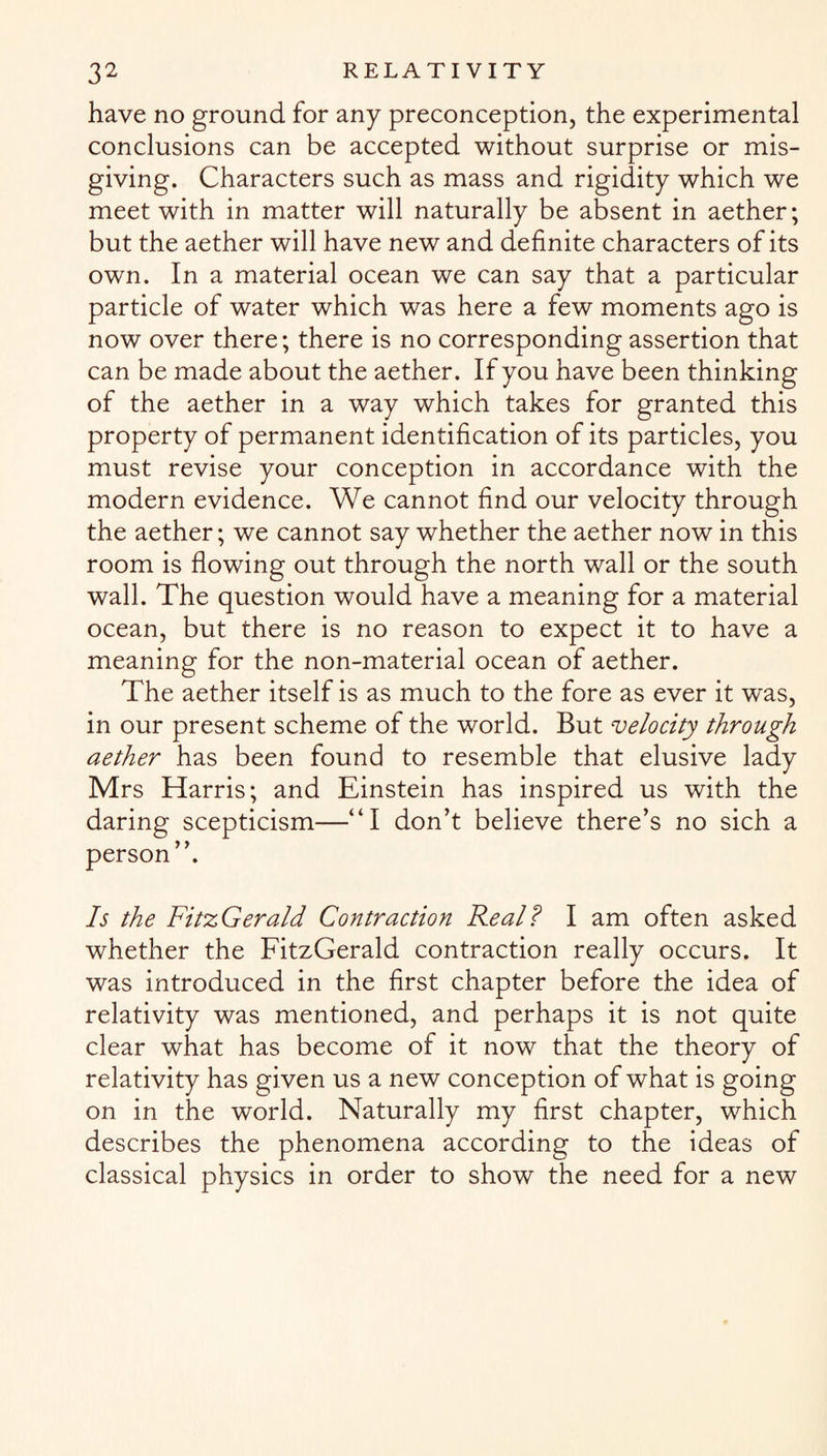 have no ground for any preconception, the experimental conclusions can be accepted without surprise or mis¬ giving. Characters such as mass and rigidity which we meet with in matter will naturally be absent in aether; but the aether will have new and definite characters of its own. In a material ocean we can say that a particular particle of water which was here a few moments ago is now over there; there is no corresponding assertion that can be made about the aether. If you have been thinking of the aether in a way which takes for granted this property of permanent identification of its particles, you must revise your conception in accordance with the modern evidence. We cannot find our velocity through the aether; we cannot say whether the aether now in this room is flowing out through the north wall or the south wall. The question would have a meaning for a material ocean, but there is no reason to expect it to have a meaning for the non-material ocean of aether. The aether itself is as much to the fore as ever it was, in our present scheme of the world. But velocity through aether has been found to resemble that elusive lady Mrs Harris; and Einstein has inspired us with the daring scepticism—“I don’t believe there’s no sich a person”. Is the FitzGerald Contraction Real? I am often asked whether the FitzGerald contraction really occurs. It was introduced in the first chapter before the idea of relativity was mentioned, and perhaps it is not quite clear what has become of it now that the theory of relativity has given us a new conception of what is going on in the world. Naturally my first chapter, which describes the phenomena according to the ideas of classical physics in order to show the need for a new