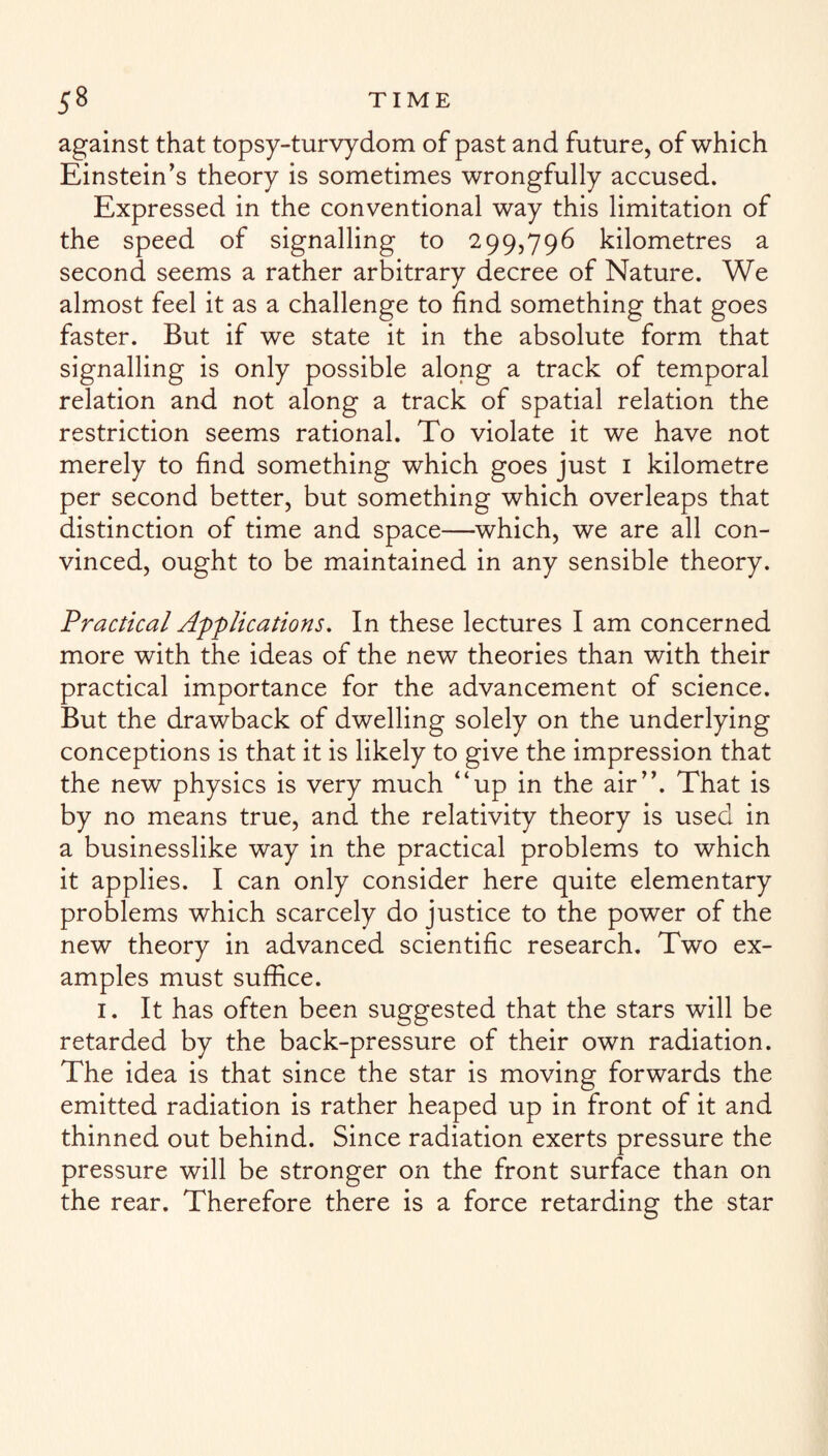 against that topsy-turvydom of past and future, of which Einstein’s theory is sometimes wrongfully accused. Expressed in the conventional way this limitation of the speed of signalling to 299,796 kilometres a second seems a rather arbitrary decree of Nature. We almost feel it as a challenge to find something that goes faster. But if we state it in the absolute form that signalling is only possible along a track of temporal relation and not along a track of spatial relation the restriction seems rational. To violate it we have not merely to find something which goes just 1 kilometre per second better, but something which overleaps that distinction of time and space—which, we are all con¬ vinced, ought to be maintained in any sensible theory. Practical Applications. In these lectures I am concerned more with the ideas of the new theories than with their practical importance for the advancement of science. But the drawback of dwelling solely on the underlying conceptions is that it is likely to give the impression that the new physics is very much “up in the air”. That is by no means true, and the relativity theory is used in a businesslike way in the practical problems to which it applies. I can only consider here quite elementary problems which scarcely do justice to the power of the new theory in advanced scientific research. Two ex¬ amples must suffice. 1. It has often been suggested that the stars will be retarded by the back-pressure of their own radiation. The idea is that since the star is moving forwards the emitted radiation is rather heaped up in front of it and thinned out behind. Since radiation exerts pressure the pressure will be stronger on the front surface than on the rear. Therefore there is a force retarding the star