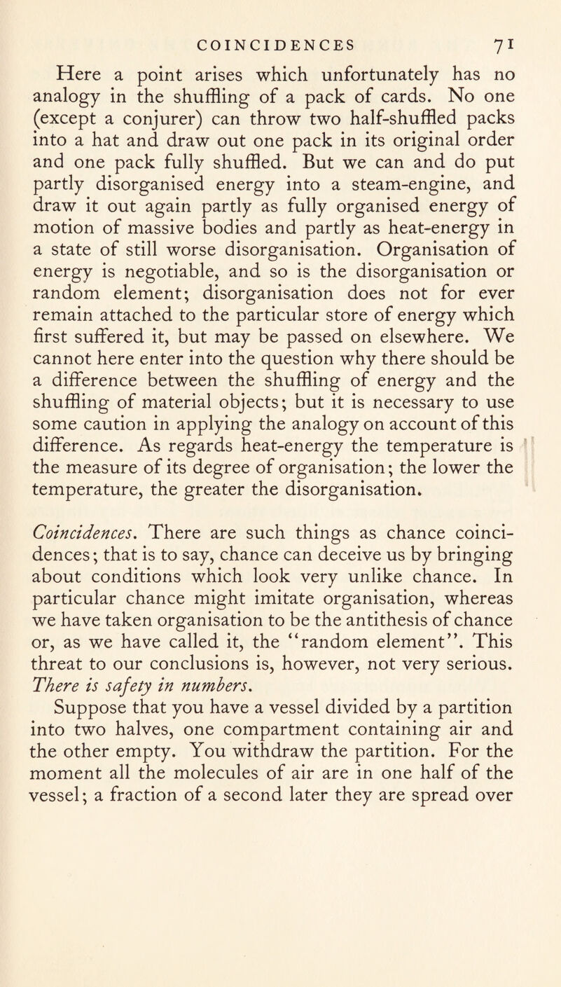 Here a point arises which unfortunately has no analogy in the shuffling of a pack of cards. No one (except a conjurer) can throw two half-shuffled packs into a hat and draw out one pack in its original order and one pack fully shuffled. But we can and do put partly disorganised energy into a steam-engine, and draw it out again partly as fully organised energy of motion of massive bodies and partly as heat-energy in a state of still worse disorganisation. Organisation of energy is negotiable, and so is the disorganisation or random element; disorganisation does not for ever remain attached to the particular store of energy which first suffered it, but may be passed on elsewhere. We cannot here enter into the question why there should be a difference between the shuffling of energy and the shuffling of material objects; but it is necessary to use some caution in applying the analogy on account of this difference. As regards heat-energy the temperature is the measure of its degree of organisation; the lower the temperature, the greater the disorganisation. Coincidences. There are such things as chance coinci¬ dences ; that is to say, chance can deceive us by bringing about conditions which look very unlike chance. In particular chance might imitate organisation, whereas we have taken organisation to be the antithesis of chance or, as we have called it, the “random element”. This threat to our conclusions is, however, not very serious. There is safety in numbers. Suppose that you have a vessel divided by a partition into two halves, one compartment containing air and the other empty. You withdraw the partition. For the moment all the molecules of air are in one half of the vessel; a fraction of a second later they are spread over