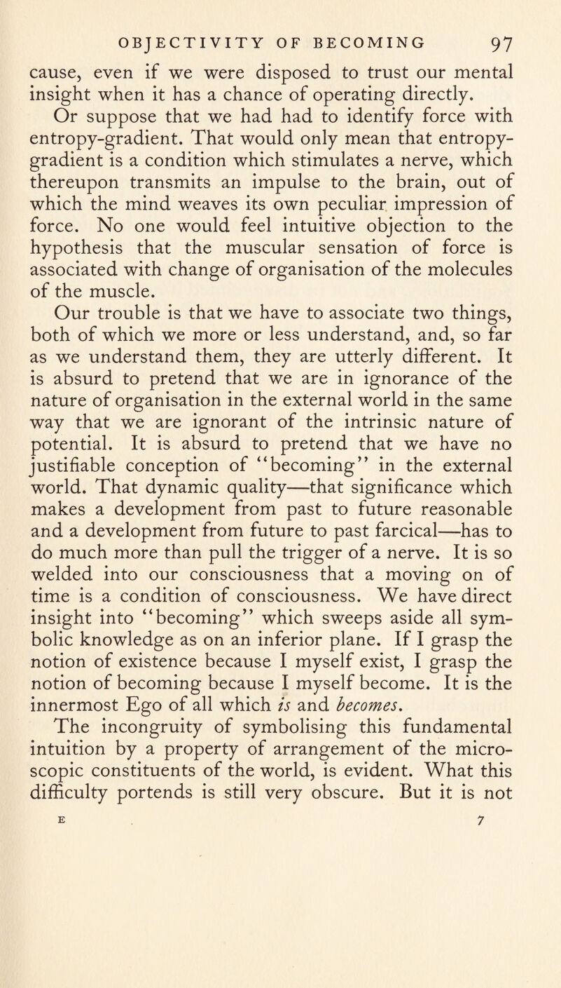 cause, even if we were disposed to trust our mental insight when it has a chance of operating directly. Or suppose that we had had to identify force with entropy-gradient. That would only mean that entropy- gradient is a condition which stimulates a nerve, which thereupon transmits an impulse to the brain, out of which the mind weaves its own peculiar impression of force. No one would feel intuitive objection to the hypothesis that the muscular sensation of force is associated with change of organisation of the molecules of the muscle. Our trouble is that we have to associate two things, both of which we more or less understand, and, so far as we understand them, they are utterly different. It is absurd to pretend that we are in ignorance of the nature of organisation in the external world in the same way that we are ignorant of the intrinsic nature of potential. It is absurd to pretend that we have no justifiable conception of “becoming” in the external world. That dynamic quality—that significance which makes a development from past to future reasonable and a development from future to past farcical—has to do much more than pull the trigger of a nerve. It is so welded into our consciousness that a moving on of time is a condition of consciousness. We have direct insight into “becoming” which sweeps aside all sym¬ bolic knowledge as on an inferior plane. If I grasp the notion of existence because I myself exist, I grasp the notion of becoming because I myself become. It is the innermost Ego of all which is and becomes. The incongruity of symbolising this fundamental intuition by a property of arrangement of the micro¬ scopic constituents of the world, is evident. What this difficulty portends is still very obscure. But it is not E 7