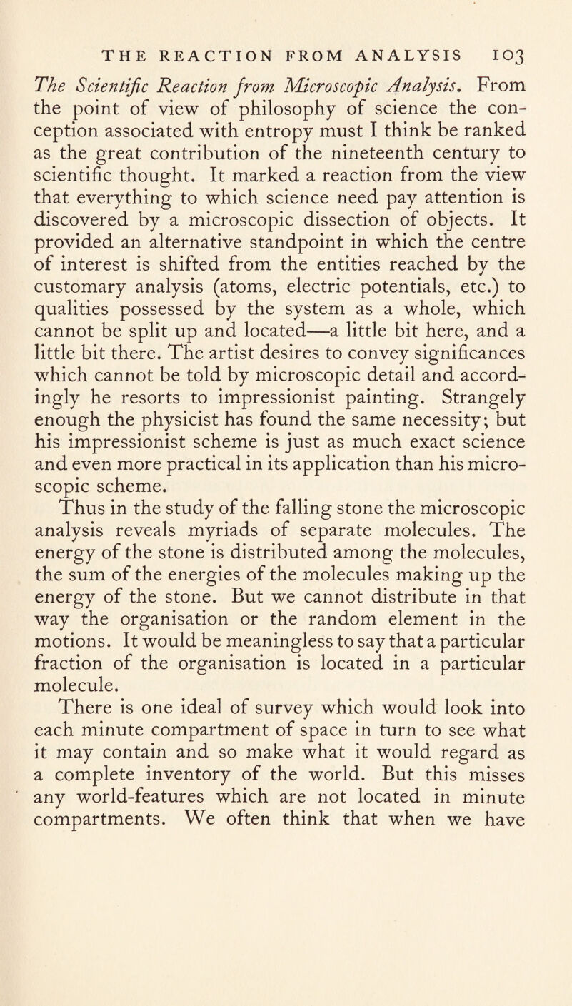 The Scientific Reaction from Microscopic Analysis. From the point of view of philosophy of science the con¬ ception associated with entropy must I think be ranked as the great contribution of the nineteenth century to scientific thought. It marked a reaction from the view that everything to which science need pay attention is discovered by a microscopic dissection of objects. It provided an alternative standpoint in which the centre of interest is shifted from the entities reached by the customary analysis (atoms, electric potentials, etc.) to qualities possessed by the system as a whole, which cannot be split up and located—a little bit here, and a little bit there. The artist desires to convey significances which cannot be told by microscopic detail and accord¬ ingly he resorts to impressionist painting. Strangely enough the physicist has found the same necessity, but his impressionist scheme is just as much exact science and even more practical in its application than his micro¬ scopic scheme. Thus in the study of the falling stone the microscopic analysis reveals myriads of separate molecules. The energy of the stone is distributed among the molecules, the sum of the energies of the molecules making up the energy of the stone. But we cannot distribute in that way the organisation or the random element in the motions. It would be meaningless to say that a particular fraction of the organisation is located in a particular molecule. There is one ideal of survey which would look into each minute compartment of space in turn to see what it may contain and so make what it would regard as a complete inventory of the world. But this misses any world-features which are not located in minute compartments. We often think that when we have