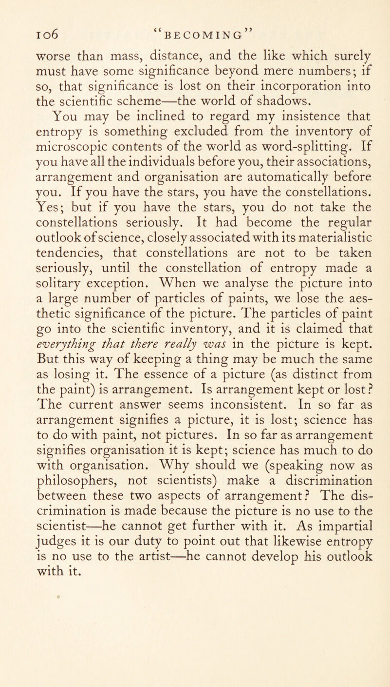 worse than mass, distance, and the like which surely must have some significance beyond mere numbers; if so, that significance is lost on their incorporation into the scientific scheme—the world of shadows. You may be inclined to regard my insistence that entropy is something excluded from the inventory of microscopic contents of the world as word-splitting. If you have all the individuals before you, their associations, arrangement and organisation are automatically before you. If you have the stars, you have the constellations. Yes; but if you have the stars, you do not take the constellations seriously. It had become the regular outlook of science, closely associated with its materialistic tendencies, that constellations are not to be taken seriously, until the constellation of entropy made a solitary exception. When we analyse the picture into a large number of particles of paints, we lose the aes¬ thetic significance of the picture. The particles of paint go into the scientific inventory, and it is claimed that everything that there really was in the picture is kept. But this way of keeping a thing may be much the same as losing it. The essence of a picture (as distinct from the paint) is arrangement. Is arrangement kept or lost ? The current answer seems inconsistent. In so far as arrangement signifies a picture, it is lost; science has to do with paint, not pictures. In so far as arrangement signifies organisation it is kept; science has much to do with organisation. Why should we (speaking now as philosophers, not scientists) make a discrimination between these two aspects of arrangement? The dis¬ crimination is made because the picture is no use to the scientist—he cannot get further with it. As impartial judges it is our duty to point out that likewise entropy is no use to the artist—he cannot develop his outlook with it.