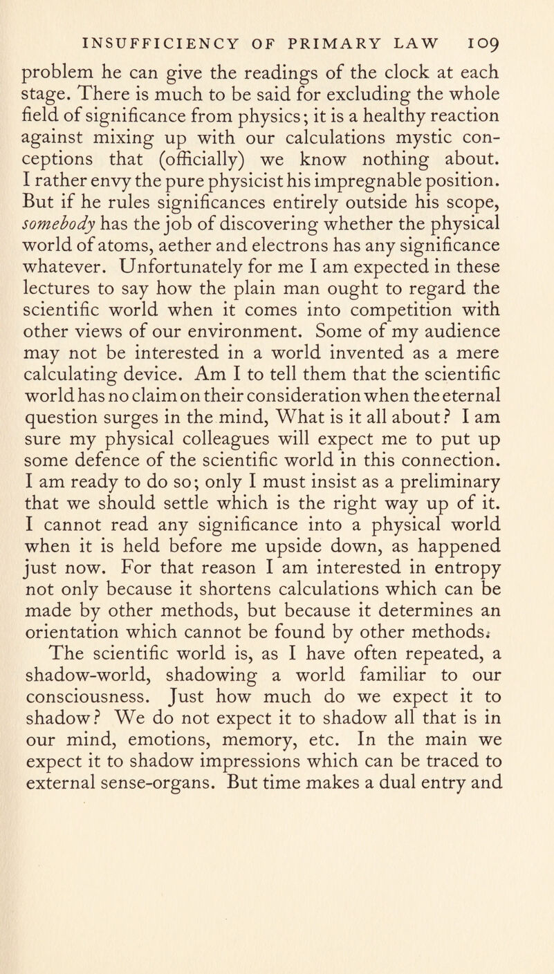 problem he can give the readings of the clock at each stage. There is much to be said for excluding the whole field of significance from physics; it is a healthy reaction against mixing up with our calculations mystic con¬ ceptions that (officially) we know nothing about. I rather envy the pure physicist his impregnable position. But if he rules significances entirely outside his scope, somebody has the job of discovering whether the physical world of atoms, aether and electrons has any significance whatever. Unfortunately for me I am expected in these lectures to say how the plain man ought to regard the scientific world when it comes into competition with other views of our environment. Some of my audience may not be interested in a world invented as a mere calculating device. Am I to tell them that the scientific world has no claim on their consideration when the eternal question surges in the mind, What is it all about ? I am sure my physical colleagues will expect me to put up some defence of the scientific world in this connection. I am ready to do so; only I must insist as a preliminary that we should settle which is the right way up of it. I cannot read any significance into a physical world when it is held before me upside down, as happened just now. For that reason I am interested in entropy not only because it shortens calculations which can be made by other methods, but because it determines an orientation which cannot be found by other methods; The scientific world is, as I have often repeated, a shadow-world, shadowing a world familiar to our consciousness. Just how much do we expect it to shadow? We do not expect it to shadow all that is in our mind, emotions, memory, etc. In the main we expect it to shadow impressions which can be traced to external sense-organs. But time makes a dual entry and