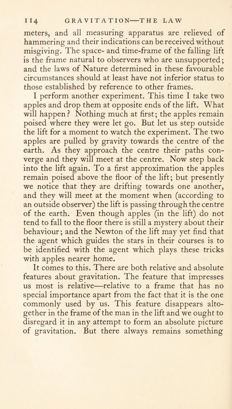 meters, and all measuring apparatus are relieved of hammering and their indications can be received without misgiving. The space- and time-frame of the falling lift is the frame natural to observers who are unsupported; and the laws of Nature determined in these favourable circumstances should at least have not inferior status to those established by reference to other frames. I perform another experiment. This time I take two apples and drop them at opposite ends of the lift. What will happen? Nothing much at first; the apples remain poised where they were let go. But let us step outside the lift for a moment to watch the experiment. The two apples are pulled by gravity towards the centre of the earth. As they approach the centre their paths con¬ verge and they will meet at the centre. Now step back into the lift again. To a first approximation the apples remain poised above the floor of the lift; but presently we notice that they are drifting towards one another, and they will meet at the moment when (according to an outside observer) the lift is passing through the centre of the earth. Even though apples (in the lift) do not tend to fall to the floor there is still a mystery about their behaviour; and the Newton of the lift may yet find that the agent which guides the stars in their courses is to be identified with the agent which plays these tricks with apples nearer home. It comes to this. There are both relative and absolute features about gravitation. The feature that impresses us most is relative—relative to a frame that has no special importance apart from the fact that it is the one commonly used by us. This feature disappears alto¬ gether in the frame of the man in the lift and we ought to disregard it in any attempt to form an absolute picture of gravitation. But there always remains something