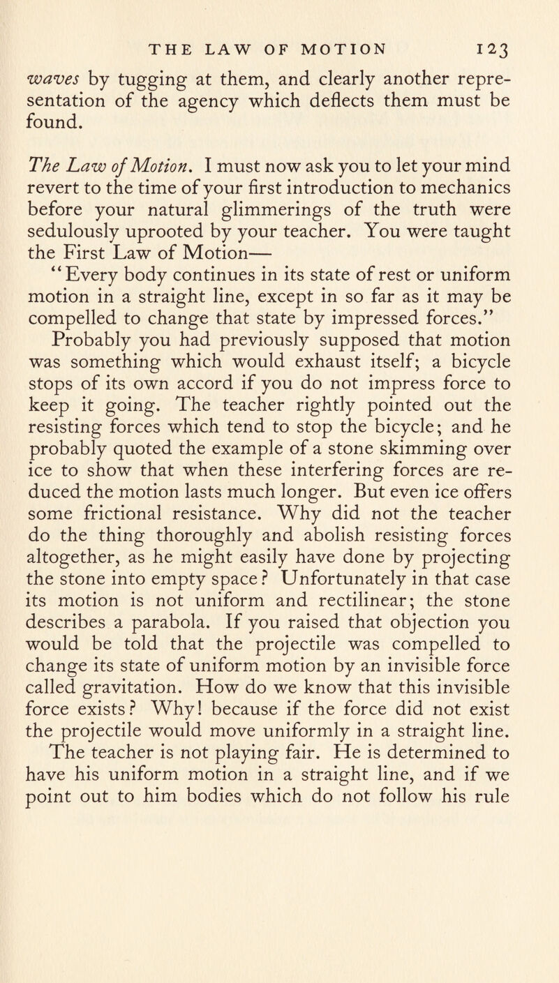 waves by tugging at them, and clearly another repre¬ sentation of the agency which deflects them must be found. The Law of Motion, I must now ask you to let your mind revert to the time of your first introduction to mechanics before your natural glimmerings of the truth were sedulously uprooted by your teacher. You were taught the First Law of Motion— “Every body continues in its state of rest or uniform motion in a straight line, except in so far as it may be compelled to change that state by impressed forces.’’ Probably you had previously supposed that motion was something which would exhaust itself; a bicycle stops of its own accord if you do not impress force to keep it going. The teacher rightly pointed out the resisting forces which tend to stop the bicycle; and he probably quoted the example of a stone skimming over ice to show that when these interfering forces are re¬ duced the motion lasts much longer. But even ice offers some frictional resistance. Why did not the teacher do the thing thoroughly and abolish resisting forces altogether, as he might easily have done by projecting the stone into empty space? Unfortunately in that case its motion is not uniform and rectilinear; the stone describes a parabola. If you raised that objection you would be told that the projectile was compelled to change its state of uniform motion by an invisible force called gravitation. How do we know that this invisible force exists? Why! because if the force did not exist the projectile would move uniformly in a straight line. The teacher is not playing fair. He is determined to have his uniform motion in a straight line, and if we point out to him bodies which do not follow his rule