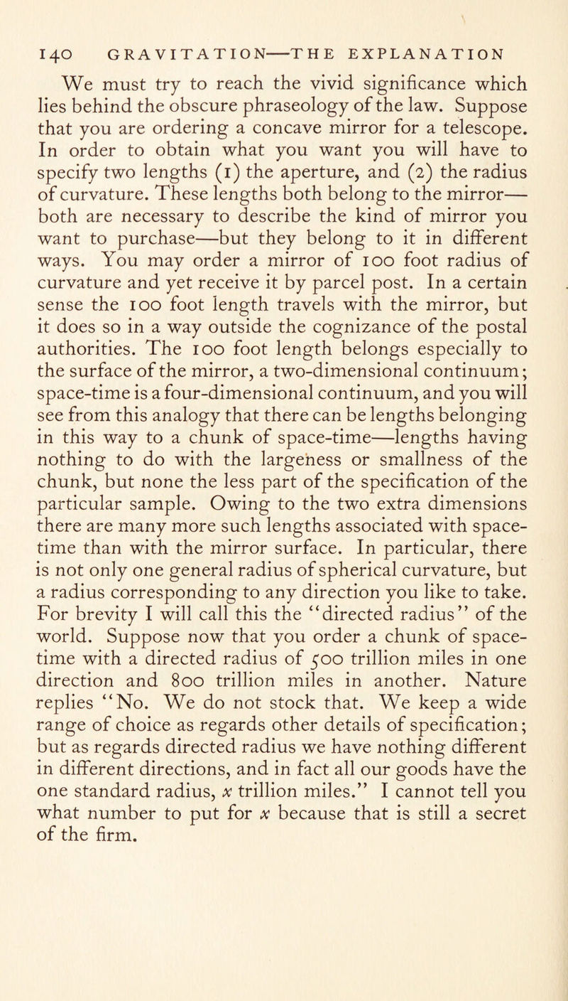 We must try to reach the vivid significance which lies behind the obscure phraseology of the law. Suppose that you are ordering a concave mirror for a telescope. In order to obtain what you want you will have to specify two lengths (i) the aperture, and (2) the radius of curvature. These lengths both belong to the mirror— both are necessary to describe the kind of mirror you want to purchase—but they belong to it in different ways. You may order a mirror of 100 foot radius of curvature and yet receive it by parcel post. In a certain sense the 100 foot length travels with the mirror, but it does so in a way outside the cognizance of the postal authorities. The 100 foot length belongs especially to the surface of the mirror, a two-dimensional continuum; space-time is a four-dimensional continuum, and you will see from this analogy that there can be lengths belonging in this way to a chunk of space-time—lengths having nothing to do with the largeness or smallness of the chunk, but none the less part of the specification of the particular sample. Owing to the two extra dimensions there are many more such lengths associated with space- time than with the mirror surface. In particular, there is not only one general radius of spherical curvature, but a radius corresponding to any direction you like to take. For brevity I will call this the “directed radius’’ of the world. Suppose now that you order a chunk of space- time with a directed radius of 500 trillion miles in one direction and 800 trillion miles in another. Nature replies “No. We do not stock that. We keep a wide range of choice as regards other details of specification; but as regards directed radius we have nothing different in different directions, and in fact all our goods have the one standard radius, x trillion miles.” I cannot tell you what number to put for x because that is still a secret of the firm.