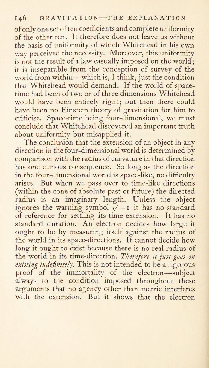 of only one set of ten coefficients and complete uniformity of the other ten. It therefore does not leave us without the basis of uniformity of which Whitehead in his own way perceived the necessity. Moreover, this uniformity is not the result of a law casually imposed on the world; it is inseparable from the conception of survey of the world from within—which is, I think, just the condition that Whitehead would demand. If the world of space- time had been of two or of three dimensions Whitehead would have been entirely right; but then there could have been no Einstein theory of gravitation for him to criticise. Space-time being four-dimensional, we must conclude that Whitehead discovered an important truth about uniformity but misapplied it. The conclusion that the extension of an object in any direction in the four-dimensional world is determined by comparison with the radius of curvature in that direction has one curious consequence. So long as the direction in the four-dimensional world is space-like, no difficulty arises. But when we pass over to time-like directions (within the cone of absolute past or future) the directed radius is an imaginary length. Unless the object ignores the warning symbol \/— 1 it has no standard of reference for settling its time extension. It has no standard duration. An electron decides how large it ought to be by measuring itself against the radius of the world in its space-directions. It cannot decide how long it ought to exist because there is no real radius of the world in its time-direction. Therefore it just goes on existing indefinitely. This is not intended to be a rigorous proof of the immortality of the electron—subject always to the condition imposed throughout these arguments that no agency other than metric interferes with the extension. But it shows that the electron