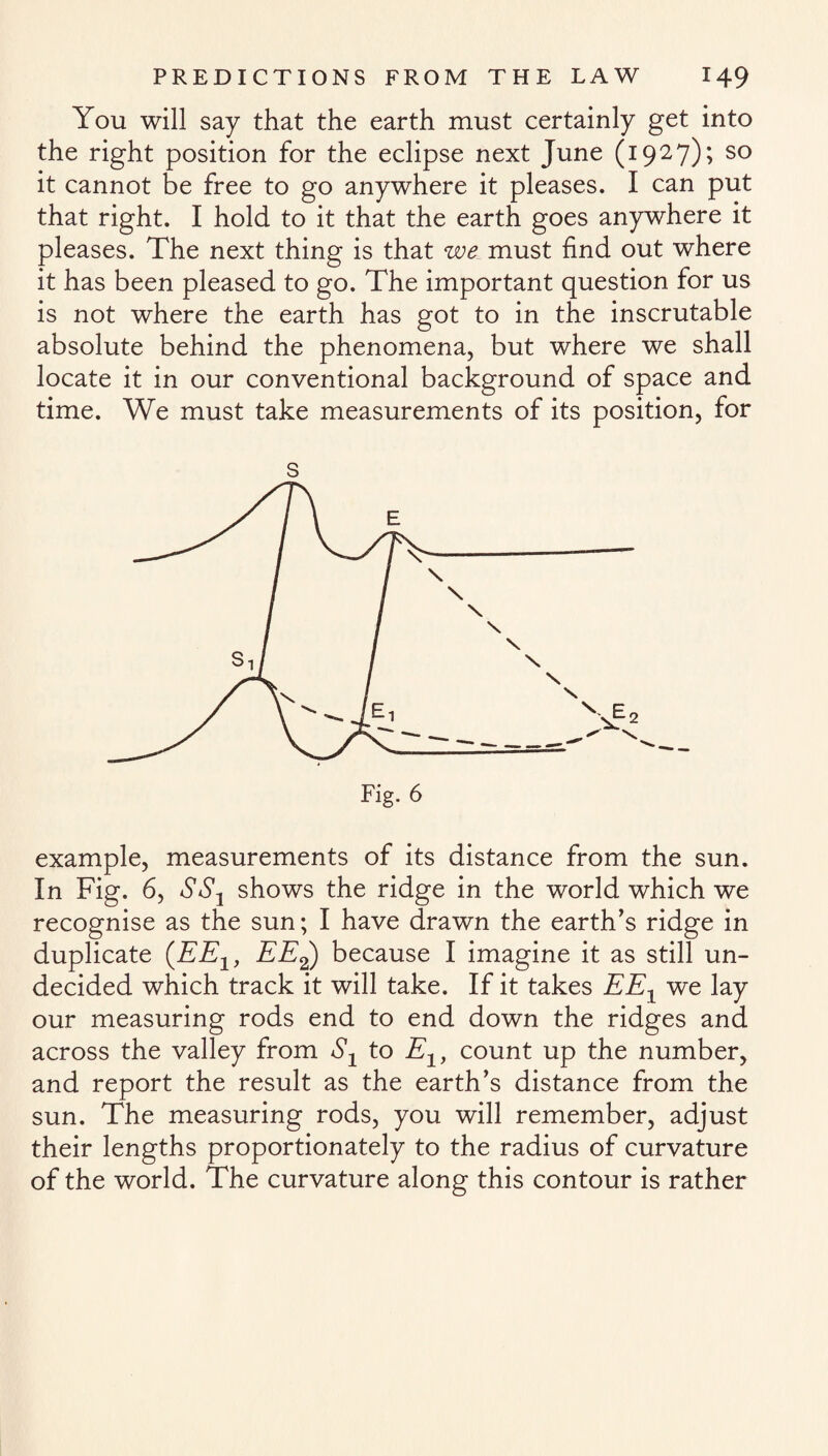 You will say that the earth must certainly get into the right position for the eclipse next June (1927); so it cannot be free to go anywhere it pleases. I can put that right. I hold to it that the earth goes anywhere it pleases. The next thing is that we must find out where it has been pleased to go. The important question for us is not where the earth has got to in the inscrutable absolute behind the phenomena, but where we shall locate it in our conventional background of space and time. We must take measurements of its position, for s example, measurements of its distance from the sun. In Fig. 6, SS1 shows the ridge in the world which we recognise as the sun; I have drawn the earth’s ridge in duplicate (EEX, EE2) because I imagine it as still un¬ decided which track it will take. If it takes EEX we lay our measuring rods end to end down the ridges and across the valley from Sx to Elf count up the number, and report the result as the earth’s distance from the sun. The measuring rods, you will remember, adjust their lengths proportionately to the radius of curvature of the world. The curvature along this contour is rather