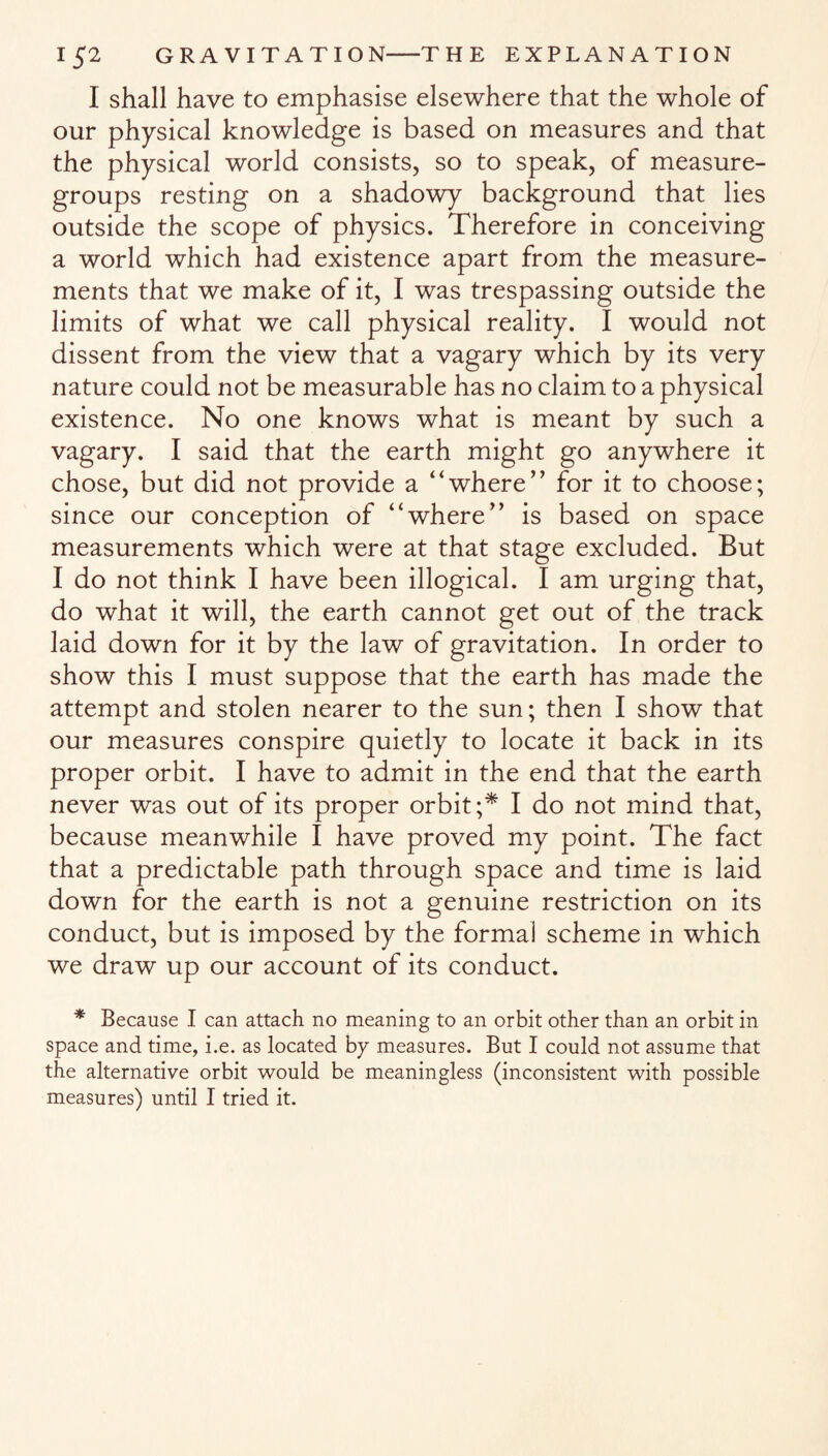 I shall have to emphasise elsewhere that the whole of our physical knowledge is based on measures and that the physical world consists, so to speak, of measure- groups resting on a shadowy background that lies outside the scope of physics. Therefore in conceiving a world which had existence apart from the measure¬ ments that we make of it, I was trespassing outside the limits of what we call physical reality. I would not dissent from the view that a vagary which by its very nature could not be measurable has no claim to a physical existence. No one knows what is meant by such a vagary. I said that the earth might go anywhere it chose, but did not provide a “where’’ for it to choose; since our conception of “where’’ is based on space measurements which were at that stage excluded. But I do not think I have been illogical. I am urging that, do what it will, the earth cannot get out of the track laid down for it by the law of gravitation. In order to show this I must suppose that the earth has made the attempt and stolen nearer to the sun; then I show that our measures conspire quietly to locate it back in its proper orbit. I have to admit in the end that the earth never was out of its proper orbit;* I do not mind that, because meanwhile I have proved my point. The fact that a predictable path through space and time is laid down for the earth is not a genuine restriction on its conduct, but is imposed by the formal scheme in which we draw up our account of its conduct. * Because I can attach no meaning to an orbit other than an orbit in space and time, i.e. as located by measures. But I could not assume that the alternative orbit would be meaningless (inconsistent with possible measures) until I tried it.