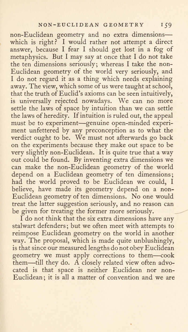 non-Euclidean geometry and no extra dimensions— which is right? I would rather not attempt a direct answer, because I fear I should get lost in a fog of metaphysics. But I may say at once that I do not take the ten dimensions seriously; whereas I take the non- Euclidean geometry of the world very seriously, and I do not regard it as a thing which needs explaining away. The view, which some of us were taught at school, that the truth of Euclid’s axioms can be seen intuitively, is universally rejected nowadays. We can no more settle the laws of space by intuition than we can settle the laws of heredity. If intuition is ruled out, the appeal must be to experiment—genuine open-minded experi¬ ment unfettered by any preconception as to what the verdict ought to be. We must not afterwards go back on the experiments because they make out space to be very slightly non-Euclidean. It is quite true that a way out could be found. By inventing extra dimensions we can make the non-Euclidean geometry of the world depend on a Euclidean geometry of ten dimensions; had the world proved to be Euclidean we could, I believe, have made its geometry depend on a non- Euclidean geometry of ten dimensions. No one would treat the latter suggestion seriously, and no reason can be given for treating the former more seriously. I do not think that the six extra dimensions have any stalwart defenders; but we often meet with attempts to reimpose Euclidean geometry on the world in another way. The proposal, which is made quite unblushingly, is that since our measured lengths do not obey Euclidean geometry we must apply corrections to them—cook them—till they do. A closely related view often advo¬ cated is that space is neither Euclidean nor non- Euclidean; it is all a matter of convention and we are