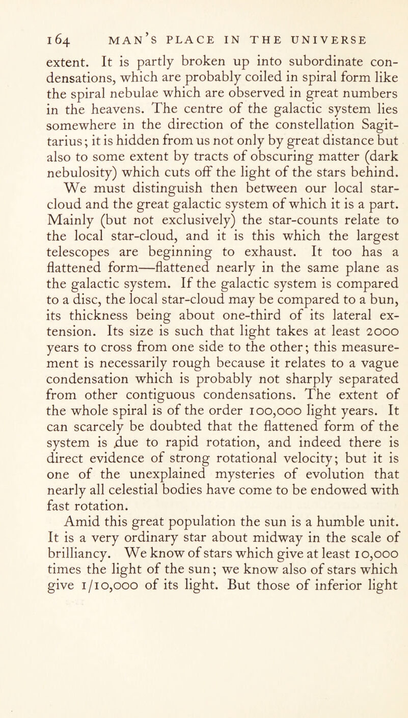 extent. It is partly broken up into subordinate con¬ densations, which are probably coiled in spiral form like the spiral nebulae which are observed in great numbers in the heavens. The centre of the galactic system lies somewhere in the direction of the constellation Sagit¬ tarius ; it is hidden from us not only by great distance but also to some extent by tracts of obscuring matter (dark nebulosity) which cuts off the light of the stars behind. We must distinguish then between our local star- cloud and the great galactic system of which it is a part. Mainly (but not exclusively) the star-counts relate to the local star-cloud, and it is this which the largest telescopes are beginning to exhaust. It too has a flattened form—flattened nearly in the same plane as the galactic system. If the galactic system is compared to a disc, the local star-cloud may be compared to a bun, its thickness being about one-third of its lateral ex¬ tension. Its size is such that light takes at least 2000 years to cross from one side to the other; this measure¬ ment is necessarily rough because it relates to a vague condensation which is probably not sharply separated from other contiguous condensations. The extent of the whole spiral is of the order 100,000 light years. It can scarcely be doubted that the flattened form of the system is .due to rapid rotation, and indeed there is direct evidence of strong rotational velocity; but it is one of the unexplained mysteries of evolution that nearly all celestial bodies have come to be endowed with fast rotation. Amid this great population the sun is a humble unit. It is a very ordinary star about midway in the scale of brilliancy. We know of stars which give at least 10,000 times the light of the sun; we know also of stars which give 1/10,000 of its light. But those of inferior light