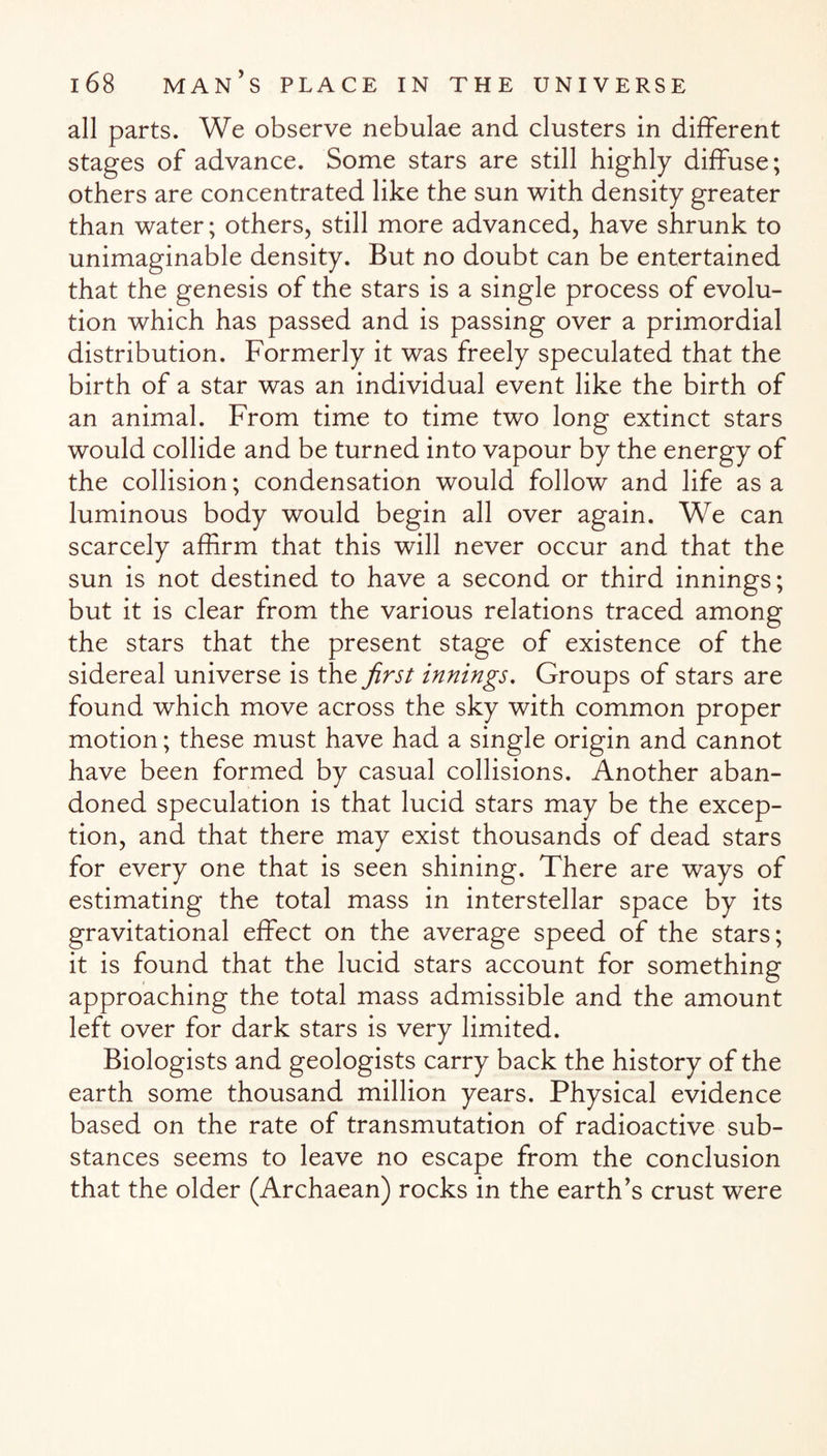 all parts. We observe nebulae and clusters in different stages of advance. Some stars are still highly diffuse; others are concentrated like the sun with density greater than water; others, still more advanced, have shrunk to unimaginable density. But no doubt can be entertained that the genesis of the stars is a single process of evolu¬ tion which has passed and is passing over a primordial distribution. Formerly it was freely speculated that the birth of a star was an individual event like the birth of an animal. From time to time two long extinct stars would collide and be turned into vapour by the energy of the collision; condensation would follow and life as a luminous body would begin all over again. We can scarcely affirm that this will never occur and that the sun is not destined to have a second or third innings; but it is clear from the various relations traced among the stars that the present stage of existence of the sidereal universe is the first innings. Groups of stars are found which move across the sky with common proper motion; these must have had a single origin and cannot have been formed by casual collisions. Another aban¬ doned speculation is that lucid stars may be the excep¬ tion, and that there may exist thousands of dead stars for every one that is seen shining. There are ways of estimating the total mass in interstellar space by its gravitational effect on the average speed of the stars; it is found that the lucid stars account for something approaching the total mass admissible and the amount left over for dark stars is very limited. Biologists and geologists carry back the history of the earth some thousand million years. Physical evidence based on the rate of transmutation of radioactive sub¬ stances seems to leave no escape from the conclusion that the older (Archaean) rocks in the earth’s crust were