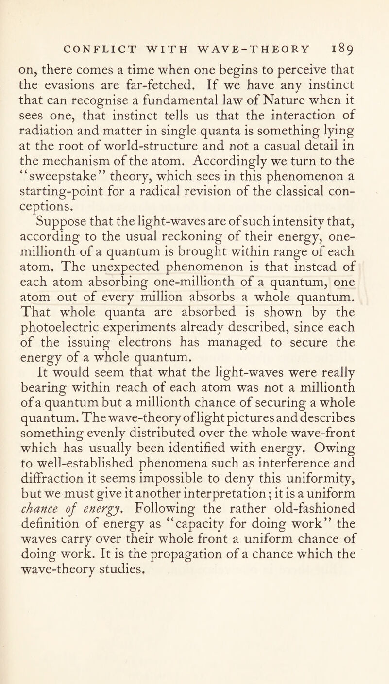 on, there comes a time when one begins to perceive that the evasions are far-fetched. If we have any instinct that can recognise a fundamental law of Nature when it sees one, that instinct tells us that the interaction of radiation and matter in single quanta is something lying at the root of world-structure and not a casual detail in the mechanism of the atom. Accordingly we turn to the “sweepstake” theory, which sees in this phenomenon a starting-point for a radical revision of the classical con¬ ceptions. Suppose that the light-waves are of such intensity that, according to the usual reckoning of their energy, one- millionth of a quantum is brought within range of each atom. The unexpected phenomenon is that instead of each atom absorbing one-millionth of a quantum, one atom out of every million absorbs a whole quantum. That whole quanta are absorbed is shown by the photoelectric experiments already described, since each of the issuing electrons has managed to secure the energy of a whole quantum. It would seem that what the light-waves were really bearing within reach of each atom was not a millionth of a quantum but a millionth chance of securing a whole quantum. The wave-theory of light pictures and describes something evenly distributed over the whole wave-front which has usually been identified with energy. Owing to well-established phenomena such as interference and diffraction it seems impossible to deny this uniformity, but we must give it another interpretation; it is a uniform chance of energy. Following the rather old-fashioned definition of energy as “capacity for doing work” the waves carry over their whole front a uniform chance of doing work. It is the propagation of a chance which the wave-theory studies.