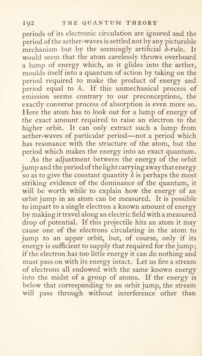 periods of its electronic circulation are ignored and the period of the aether-waves is settled not by any picturable mechanism but by the seemingly artificial ^-rule. It would seem that the atom carelessly throws overboard a lump of energy which, as it glides into the aether, moulds itself into a quantum of action by taking on the period required to make the product of energy and period equal to h. If this unmechanical process of emission seems contrary to our preconceptions, the exactly converse process of absorption is even more so. Here the atom has to look out for a lump of energy of the exact amount required to raise an electron to the higher orbit. It can only extract such a lump from aether-waves of particular period—not a period which has resonance with the structure of the atom, but the period which makes the energy into an exact quantum.. As the adjustment between the energy of the orbit j ump and the period of the light carrying away that energy so as to give the constant quantity h is perhaps the most striking evidence of the dominance of the quantum, it will be worth while to explain how the energy of an orbit jump in an atom can be measured. It is possible to impart to a single electron a known amount of energy by making it travel along an electric field with a measured drop of potential. If this projectile hits an atom it may cause one of the electrons circulating in the atom to jump to an upper orbit, but, of course, only if its energy is sufficient to supply that required for the jump; if the electron has too little energy it can do nothing and must pass on with its energy intact. Let us fire a stream of electrons all endowed with the same known energy into the midst of a group of atoms. If the energy is below that corresponding to an orbit jump, the stream will pass through without interference other than