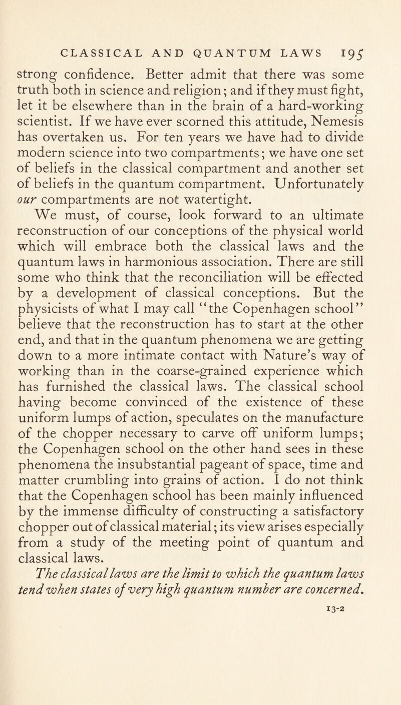 strong confidence. Better admit that there was some truth both in science and religion; and if they must fight, let it be elsewhere than in the brain of a hard-working scientist. If we have ever scorned this attitude, Nemesis has overtaken us. For ten years we have had to divide modern science into two compartments; we have one set of beliefs in the classical compartment and another set of beliefs in the quantum compartment. Unfortunately our compartments are not watertight. We must, of course, look forward to an ultimate reconstruction of our conceptions of the physical world which will embrace both the classical laws and the quantum laws in harmonious association. There are still some who think that the reconciliation will be effected by a development of classical conceptions. But the physicists of what I may call “the Copenhagen school” believe that the reconstruction has to start at the other end, and that in the quantum phenomena we are getting down to a more intimate contact with Nature’s way of working than in the coarse-grained experience which has furnished the classical laws. The classical school having become convinced of the existence of these uniform lumps of action, speculates on the manufacture of the chopper necessary to carve off uniform lumps; the Copenhagen school on the other hand sees in these phenomena the insubstantial pageant of space, time and matter crumbling into grains of action. I do not think that the Copenhagen school has been mainly influenced by the immense difficulty of constructing a satisfactory chopper out of classical material; its view arises especially from a study of the meeting point of quantum and classical laws. The classical laws are the limit to which the quantum laws tend when states of very high quantum number are concerned. 13-2