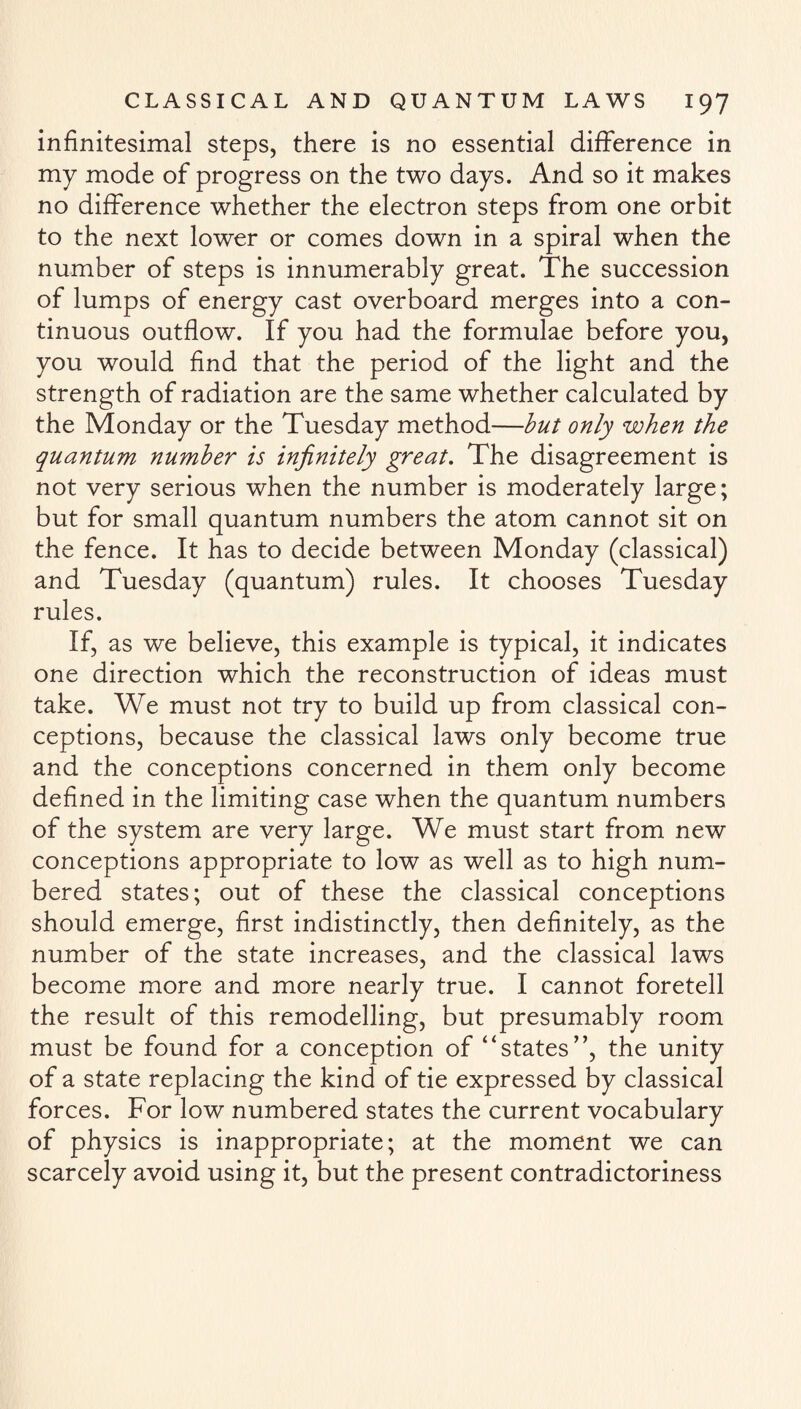 infinitesimal steps, there is no essential difference in my mode of progress on the two days. And so it makes no difference whether the electron steps from one orbit to the next lower or comes down in a spiral when the number of steps is innumerably great. The succession of lumps of energy cast overboard merges into a con¬ tinuous outflow. If you had the formulae before you, you would find that the period of the light and the strength of radiation are the same whether calculated by the Monday or the Tuesday method—but only when the quantum number is infinitely great. The disagreement is not very serious when the number is moderately large; but for small quantum numbers the atom cannot sit on the fence. It has to decide between Monday (classical) and Tuesday (quantum) rules. It chooses Tuesday rules. If, as we believe, this example is typical, it indicates one direction which the reconstruction of ideas must take. We must not try to build up from classical con¬ ceptions, because the classical laws only become true and the conceptions concerned in them only become defined in the limiting case when the quantum numbers of the system are very large. We must start from new conceptions appropriate to low as well as to high num¬ bered states; out of these the classical conceptions should emerge, first indistinctly, then definitely, as the number of the state increases, and the classical laws become more and more nearly true. I cannot foretell the result of this remodelling, but presumably room must be found for a conception of “states”, the unity of a state replacing the kind of tie expressed by classical forces. For low numbered states the current vocabulary of physics is inappropriate; at the moment we can scarcely avoid using it, but the present contradictoriness