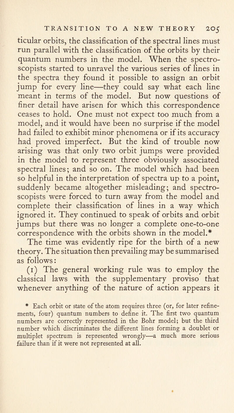 ticular orbits, the classification of the spectral lines must run parallel with the classification of the orbits by their quantum numbers in the model. When the spectro- scopists started to unravel the various series of lines in the spectra they found it possible to assign an orbit jump for every line—they could say what each line meant in terms of the model. But now questions of finer detail have arisen for which this correspondence ceases to hold. One must not expect too much from a model, and it would have been no surprise if the model had failed to exhibit minor phenomena or if its accuracy had proved imperfect. But the kind of trouble now arising was that only two orbit jumps were provided in the model to represent three obviously associated spectral lines; and so on. The model which had been so helpful in the interpretation of spectra up to a point, suddenly became altogether misleading; and spectro- scopists were forced to turn away from the model and complete their classification of lines in a way which ignored it. They continued to speak of orbits and orbit jumps but there was no longer a complete one-to-one correspondence with the orbits shown in the model.* The time was evidently ripe for the birth of a new theory. The situation then prevailing may be summarised as follows: (1) The general working rule was to employ the classical laws with the supplementary proviso that whenever anything of the nature of action appears it * Each orbit or state of the atom requires three (or, for later refine¬ ments, four) quantum numbers to define it. The first two quantum numbers are correctly represented in the Bohr model; but the third number which discriminates the different lines forming a doublet or multiplet spectrum is represented wrongly—a much more serious failure than if it were not represented at all.