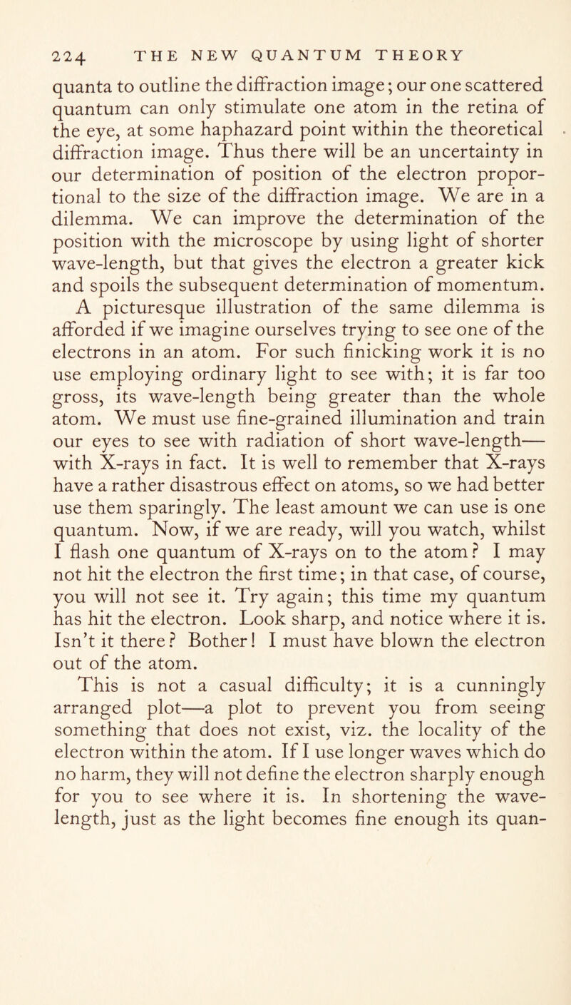 quanta to outline the diffraction image; our one scattered quantum can only stimulate one atom in the retina of the eye, at some haphazard point within the theoretical diffraction image. Thus there will be an uncertainty in our determination of position of the electron propor¬ tional to the size of the diffraction image. We are in a dilemma. We can improve the determination of the position with the microscope by using light of shorter wave-length, but that gives the electron a greater kick and spoils the subsequent determination of momentum. A picturesque illustration of the same dilemma is afforded if we imagine ourselves trying to see one of the electrons in an atom. For such finicking work it is no use employing ordinary light to see with; it is far too gross, its wave-length being greater than the whole atom. We must use fine-grained illumination and train our eyes to see with radiation of short wave-length— with X-rays in fact. It is well to remember that X-rays have a rather disastrous effect on atoms, so we had better use them sparingly. The least amount we can use is one quantum. Now, if we are ready, will you watch, whilst I flash one quantum of X-rays on to the atom ? I may not hit the electron the first time; in that case, of course, you will not see it. Try again; this time my quantum has hit the electron. Look sharp, and notice where it is. Isn’t it there? Bother! I must have blown the electron out of the atom. This is not a casual difficulty; it is a cunningly arranged plot—a plot to prevent you from seeing something that does not exist, viz. the locality of the electron within the atom. If I use longer waves which do no harm, they will not define the electron sharply enough for you to see where it is. In shortening the wave¬ length, just as the light becomes fine enough its quan-