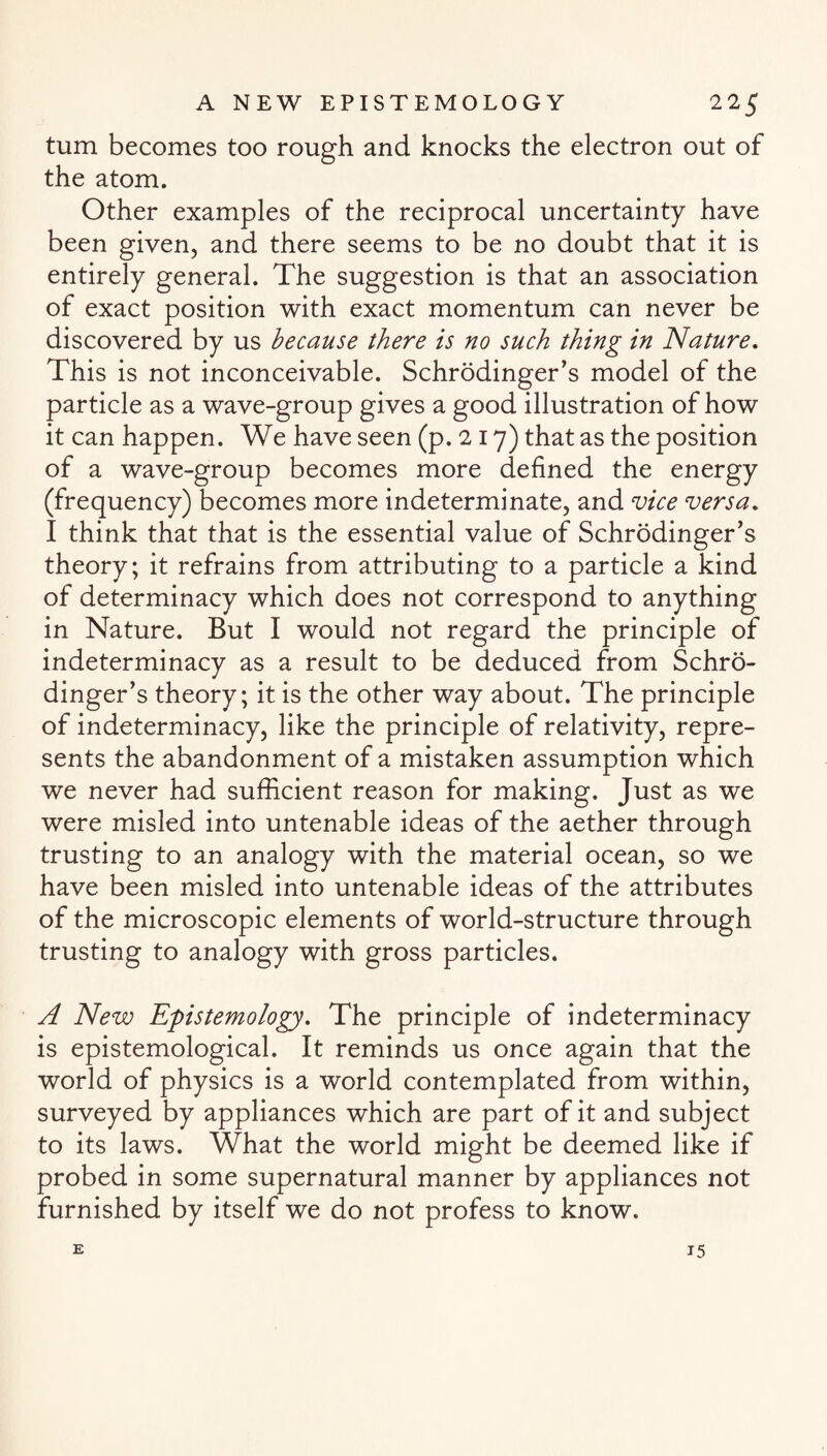 turn becomes too rough and knocks the electron out of the atom. Other examples of the reciprocal uncertainty have been given, and there seems to be no doubt that it is entirely general. The suggestion is that an association of exact position with exact momentum can never be discovered by us because there is no such thing in Nature. This is not inconceivable. Schrodinger’s model of the particle as a wave-group gives a good illustration of how it can happen. We have seen (p. 217) that as the position of a wave-group becomes more defined the energy (frequency) becomes more indeterminate, and vice versa. I think that that is the essential value of Schrodinger’s theory; it refrains from attributing to a particle a kind of determinacy which does not correspond to anything in Nature. But I would not regard the principle of indeterminacy as a result to be deduced from Schro¬ dinger’s theory; it is the other way about. The principle of indeterminacy, like the principle of relativity, repre¬ sents the abandonment of a mistaken assumption which we never had sufficient reason for making. Just as we were misled into untenable ideas of the aether through trusting to an analogy with the material ocean, so we have been misled into untenable ideas of the attributes of the microscopic elements of world-structure through trusting to analogy with gross particles. A New Epistemology. The principle of indeterminacy is epistemological. It reminds us once again that the world of physics is a world contemplated from within, surveyed by appliances which are part of it and subject to its laws. What the world might be deemed like if probed in some supernatural manner by appliances not furnished by itself we do not profess to know. E 15