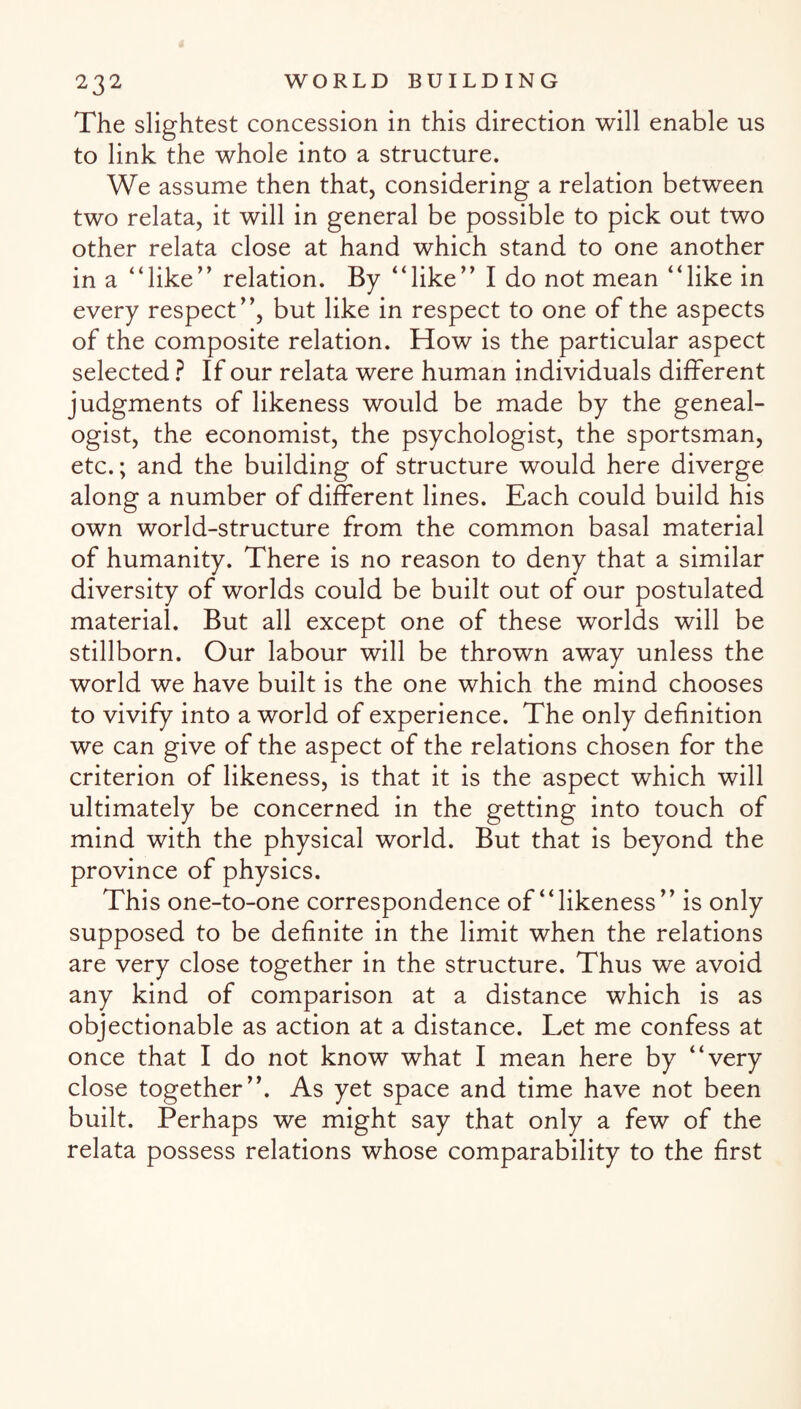 The slightest concession in this direction will enable us to link the whole into a structure. We assume then that, considering a relation between two relata, it will in general be possible to pick out two other relata close at hand which stand to one another in a “like” relation. By “like” I do not mean “like in every respect”, but like in respect to one of the aspects of the composite relation. How is the particular aspect selected ? If our relata were human individuals different judgments of likeness would be made by the geneal¬ ogist, the economist, the psychologist, the sportsman, etc.; and the building of structure would here diverge along a number of different lines. Each could build his own world-structure from the common basal material of humanity. There is no reason to deny that a similar diversity of worlds could be built out of our postulated material. But all except one of these worlds will be stillborn. Our labour will be thrown away unless the world we have built is the one which the mind chooses to vivify into a world of experience. The only definition we can give of the aspect of the relations chosen for the criterion of likeness, is that it is the aspect which will ultimately be concerned in the getting into touch of mind with the physical world. But that is beyond the province of physics. This one-to-one correspondence of “likeness” is only supposed to be definite in the limit when the relations are very close together in the structure. Thus we avoid any kind of comparison at a distance which is as objectionable as action at a distance. Let me confess at once that I do not know what I mean here by “very close together”. As yet space and time have not been built. Perhaps we might say that only a few of the relata possess relations whose comparability to the first