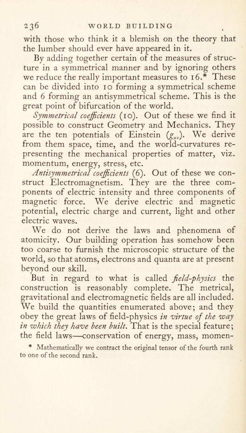 with those who think it a blemish on the theory that the lumber should ever have appeared in it. By adding together certain of the measures of struc¬ ture in a symmetrical manner and by ignoring others we reduce the really important measures to 16.* These can be divided into 10 forming a symmetrical scheme and 6 forming an antisymmetrical scheme. This is the great point of bifurcation of the world. Symmetrical coefficients (10). Out of these we find it possible to construct Geometry and Mechanics. They are the ten potentials of Einstein We derive from them space, time, and the world-curvatures re¬ presenting the mechanical properties of matter, viz. momentum, energy, stress, etc. Antisymmetrical coefficients (6). Out of these we con¬ struct Electromagnetism. They are the three com¬ ponents of electric intensity and three components of magnetic force. We derive electric and magnetic potential, electric charge and current, light and other electric waves. We do not derive the laws and phenomena of atomicity. Our building operation has somehow been too coarse to furnish the microscopic structure of the world, so that atoms, electrons and quanta are at present beyond our skill. But in regard to what is called field-physics the construction is reasonably complete. The metrical, gravitational and electromagnetic fields are all included. We build the quantities enumerated above; and they obey the great laws of field-physics in virtue of the way in which they have been built. That is the special feature; the field laws—conservation of energy, mass, momen- * Mathematically we contract the original tensor of the fourth rank to one of the second rank.