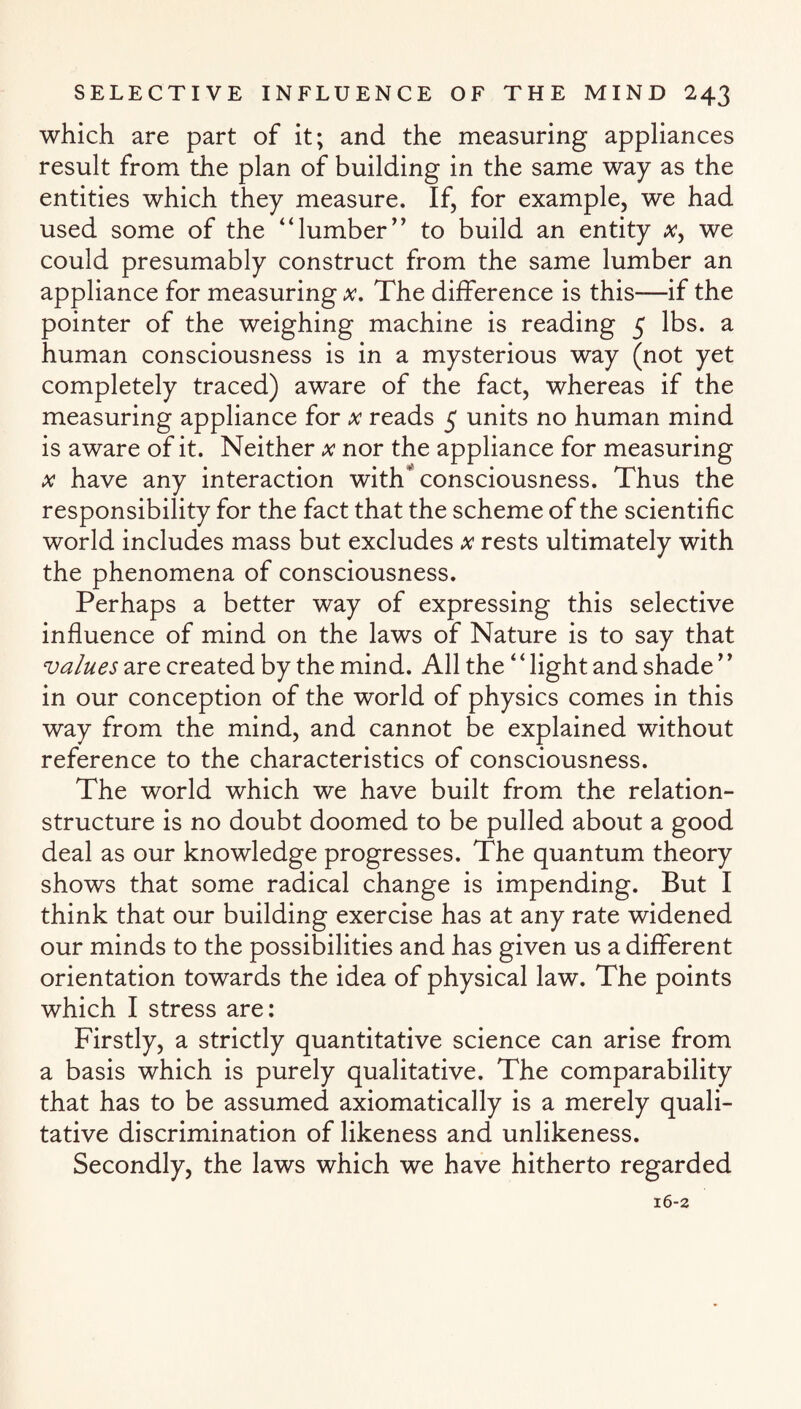 which are part of it; and the measuring appliances result from the plan of building in the same way as the entities which they measure. If, for example, we had used some of the “lumber” to build an entity a?, we could presumably construct from the same lumber an appliance for measuring x. The difference is this-—if the pointer of the weighing machine is reading 5 lbs. a human consciousness is in a mysterious way (not yet completely traced) aware of the fact, whereas if the measuring appliance for x reads 5 units no human mind is aware of it. Neither x nor the appliance for measuring x have any interaction with consciousness. Thus the responsibility for the fact that the scheme of the scientific world includes mass but excludes x rests ultimately with the phenomena of consciousness. Perhaps a better way of expressing this selective influence of mind on the laws of Nature is to say that values are created by the mind. All the4 * light and shade in our conception of the world of physics comes in this way from the mind, and cannot be explained without reference to the characteristics of consciousness. The world which we have built from the relation- structure is no doubt doomed to be pulled about a good deal as our knowledge progresses. The quantum theory shows that some radical change is impending. But I think that our building exercise has at any rate widened our minds to the possibilities and has given us a different orientation towards the idea of physical law. The points which I stress are: Firstly, a strictly quantitative science can arise from a basis which is purely qualitative. The comparability that has to be assumed axiomatically is a merely quali¬ tative discrimination of likeness and unlikeness. Secondly, the laws which we have hitherto regarded 16-2