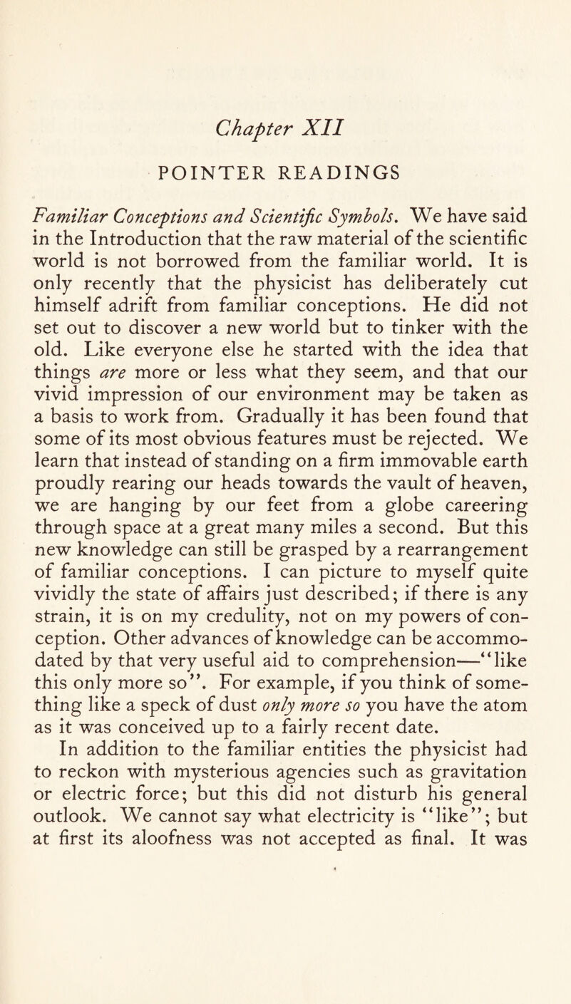 Chapter XII POINTER READINGS Familiar Conceptions and Scientific Symbols. We have said in the Introduction that the raw material of the scientific world is not borrowed from the familiar world. It is only recently that the physicist has deliberately cut himself adrift from familiar conceptions. He did not set out to discover a new world but to tinker with the old. Like everyone else he started with the idea that things are more or less what they seem, and that our vivid impression of our environment may be taken as a basis to work from. Gradually it has been found that some of its most obvious features must be rejected. We learn that instead of standing on a firm immovable earth proudly rearing our heads towards the vault of heaven, we are hanging by our feet from a globe careering through space at a great many miles a second. But this new knowledge can still be grasped by a rearrangement of familiar conceptions. I can picture to myself quite vividly the state of affairs just described; if there is any strain, it is on my credulity, not on my powers of con¬ ception. Other advances of knowledge can be accommo¬ dated by that very useful aid to comprehension—“like this only more so”. For example, if you think of some¬ thing like a speck of dust only more so you have the atom as it was conceived up to a fairly recent date. In addition to the familiar entities the physicist had to reckon with mysterious agencies such as gravitation or electric force; but this did not disturb his general outlook. We cannot say what electricity is “like”; but at first its aloofness was not accepted as final. It was