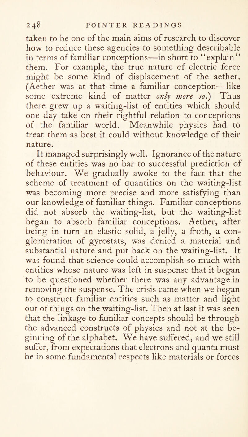 taken to be one of the main aims of research to discover how to reduce these agencies to something describable in terms of familiar conceptions—in short to “explain” them. For example, the true nature of electric force might be some kind of displacement of the aether. (Aether was at that time a familiar conception—like some extreme kind of matter only more so.) Thus there grew up a waiting-list of entities which should one day take on their rightful relation to conceptions of the familiar world. Meanwhile physics had to treat them as best it could without knowledge of their nature. It managed surprisingly well. Ignorance of the nature of these entities was no bar to successful prediction of behaviour. We gradually awoke to the fact that the scheme of treatment of quantities on the waiting-list was becoming more precise and more satisfying than our knowledge of familiar things. Familiar conceptions did not absorb the waiting-list, but the waiting-list began to absorb familiar conceptions. Aether, after being in turn an elastic solid, a jelly, a froth, a con¬ glomeration of gyrostats, was denied a material and substantial nature and put back on the waiting-list. It was found that science could accomplish so much with entities whose nature was left in suspense that it began to be questioned whether there was any advantage in removing the suspense. The crisis came when we began to construct familiar entities such as matter and light out of things on the waiting-list. Then at last it was seen that the linkage to familiar concepts should be through the advanced constructs of physics and not at the be¬ ginning of the alphabet. We have suffered, and we still suffer, from expectations that electrons and quanta must be in some fundamental respects like materials or forces