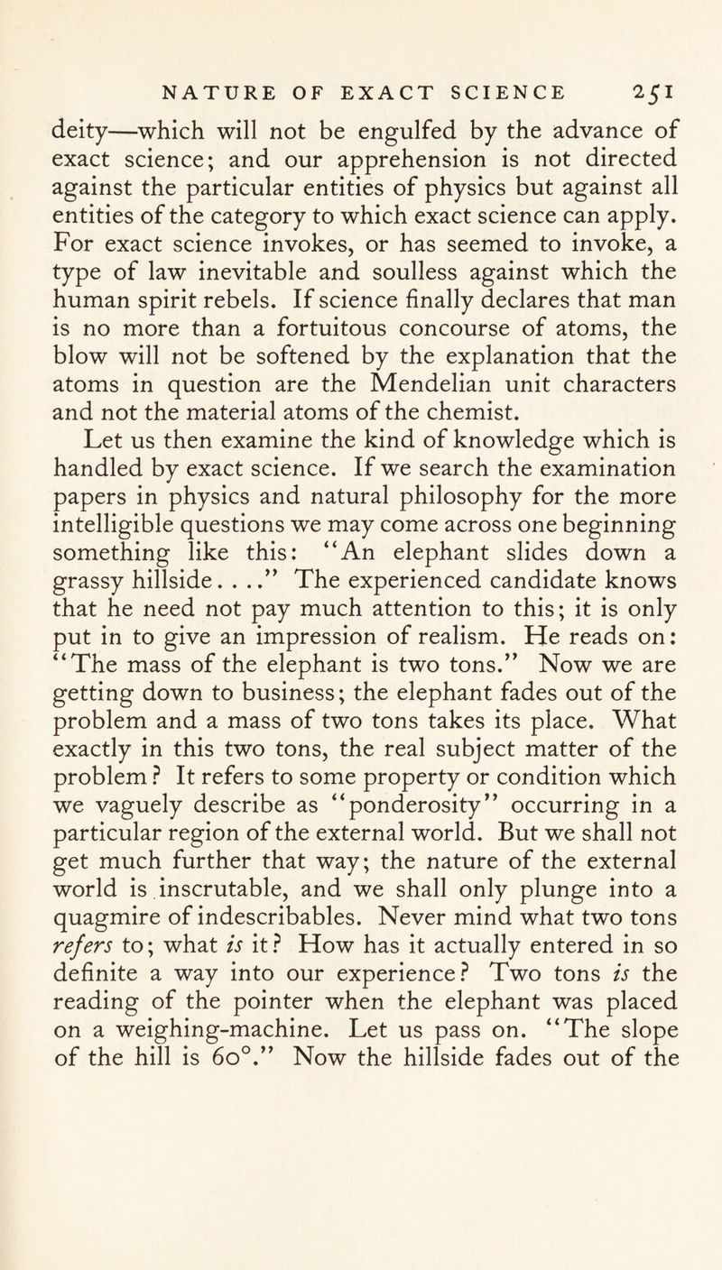 deity—which will not be engulfed by the advance of exact science; and our apprehension is not directed against the particular entities of physics but against all entities of the category to which exact science can apply. For exact science invokes, or has seemed to invoke, a type of law inevitable and soulless against which the human spirit rebels. If science finally declares that man is no more than a fortuitous concourse of atoms, the blow will not be softened by the explanation that the atoms in question are the Mendelian unit characters and not the material atoms of the chemist. Let us then examine the kind of knowledge which is handled by exact science. If we search the examination papers in physics and natural philosophy for the more intelligible questions we may come across one beginning something like this: “An elephant slides down a grassy hillside. . ..” The experienced candidate knows that he need not pay much attention to this; it is only put in to give an impression of realism. He reads on: “The mass of the elephant is two tons.” Now we are getting down to business; the elephant fades out of the problem and a mass of two tons takes its place. What exactly in this two tons, the real subject matter of the problem ? It refers to some property or condition which we vaguely describe as “ponderosity” occurring in a particular region of the external world. But we shall not get much further that way; the nature of the external world is inscrutable, and we shall only plunge into a quagmire of indescribables. Never mind what two tons refers to; what is it ? How has it actually entered in so definite a way into our experience? Two tons is the reading of the pointer when the elephant was placed on a weighing-machine. Let us pass on. “The slope of the hill is 6o°.” Now the hillside fades out of the