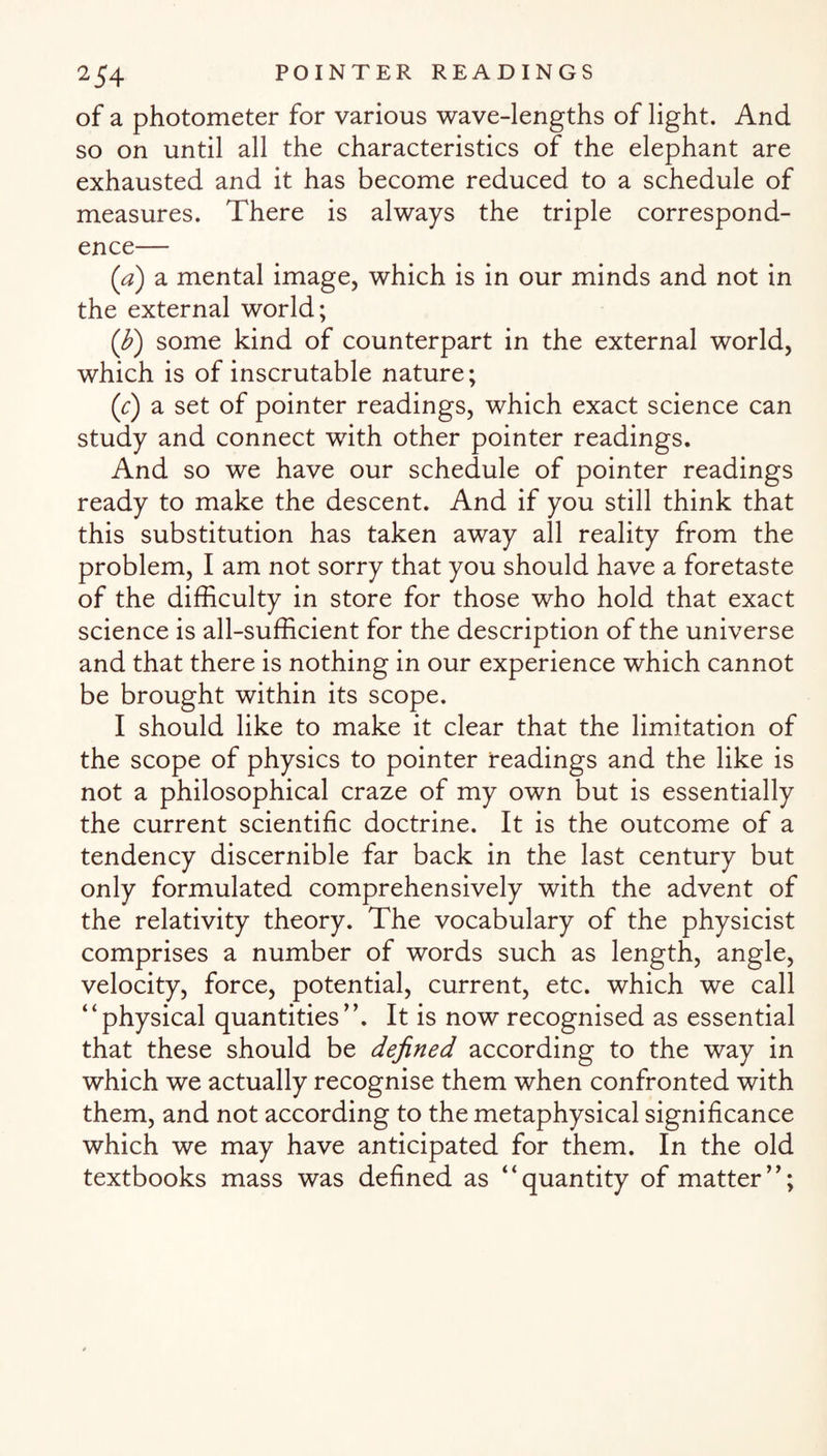 of a photometer for various wave-lengths of light. And so on until all the characteristics of the elephant are exhausted and it has become reduced to a schedule of measures. There is always the triple correspond¬ ence— (a) a mental image, which is in our minds and not in the external world; (fi) some kind of counterpart in the external world, which is of inscrutable nature; (e) a set of pointer readings, which exact science can study and connect with other pointer readings. And so we have our schedule of pointer readings ready to make the descent. And if you still think that this substitution has taken away all reality from the problem, I am not sorry that you should have a foretaste of the difficulty in store for those who hold that exact science is all-sufficient for the description of the universe and that there is nothing in our experience which cannot be brought within its scope. I should like to make it clear that the limitation of the scope of physics to pointer readings and the like is not a philosophical craze of my own but is essentially the current scientific doctrine. It is the outcome of a tendency discernible far back in the last century but only formulated comprehensively with the advent of the relativity theory. The vocabulary of the physicist comprises a number of words such as length, angle, velocity, force, potential, current, etc. which we call “physical quantities”. It is now recognised as essential that these should be defined according to the way in which we actually recognise them when confronted with them, and not according to the metaphysical significance which we may have anticipated for them. In the old textbooks mass was defined as “quantity of matter”;