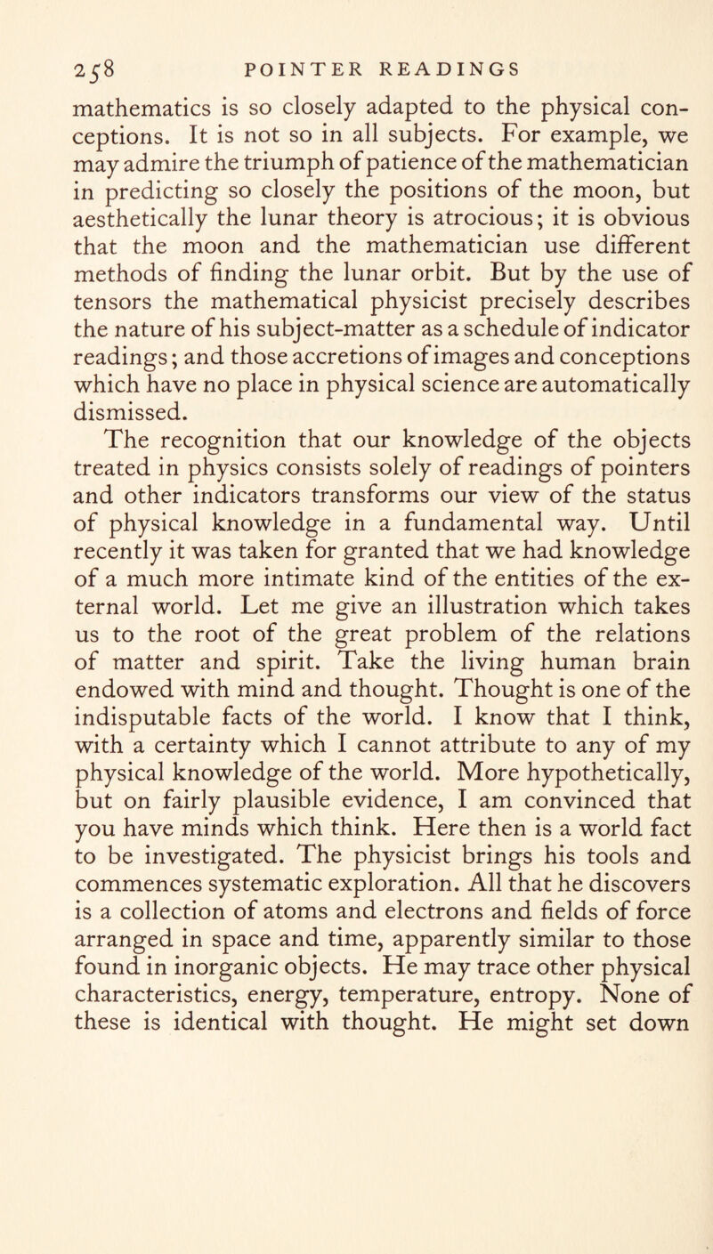 mathematics is so closely adapted to the physical con¬ ceptions. It is not so in all subjects. For example, we may admire the triumph of patience of the mathematician in predicting so closely the positions of the moon, but aesthetically the lunar theory is atrocious; it is obvious that the moon and the mathematician use different methods of finding the lunar orbit. But by the use of tensors the mathematical physicist precisely describes the nature of his subject-matter as a schedule of indicator readings; and those accretions of images and conceptions which have no place in physical science are automatically dismissed. The recognition that our knowledge of the objects treated in physics consists solely of readings of pointers and other indicators transforms our view of the status of physical knowledge in a fundamental way. Until recently it was taken for granted that we had knowledge of a much more intimate kind of the entities of the ex¬ ternal world. Let me give an illustration which takes us to the root of the great problem of the relations of matter and spirit. Take the living human brain endowed with mind and thought. Thought is one of the indisputable facts of the world. I know that I think, with a certainty which I cannot attribute to any of my physical knowledge of the world. More hypothetically, but on fairly plausible evidence, I am convinced that you have minds which think. Here then is a world fact to be investigated. The physicist brings his tools and commences systematic exploration. All that he discovers is a collection of atoms and electrons and fields of force arranged in space and time, apparently similar to those found in inorganic objects. He may trace other physical characteristics, energy, temperature, entropy. None of these is identical with thought. He might set down