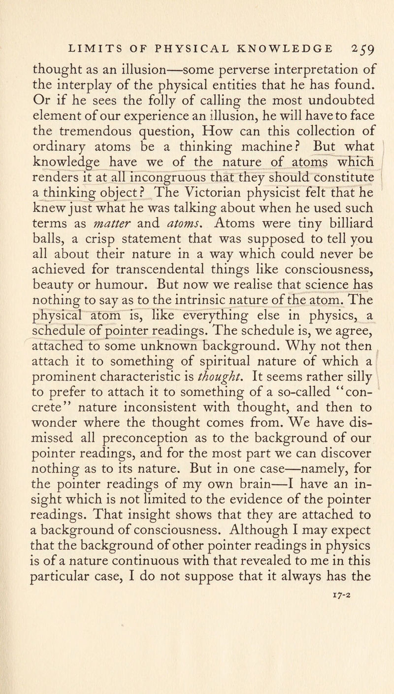 thought as an illusion—some perverse interpretation of the interplay of the physical entities that he has found. Or if he sees the folly of calling the most undoubted element of our experience an illusion, he will have to face the tremendous question, How can this collection of ordinary atoms be a thinking machine? But what knowledge have we of the nature of atoms which renders it at all incongruous that they should constitute a thinking object? The Victorian physicist felt that he knew just what he was talking about when he used such terms as matter and atoms. Atoms were tiny billiard balls, a crisp statement that was supposed to tell you all about their nature in a way which could never be achieved for transcendental things like consciousness, beauty or humour. But now we realise that science has nothing to say as to the intrinsic nature of the atom. The physical atom is, like everything else in physics, a schedule of pointer readings. The schedule is, we agree, attached to some unknown background. Why not then attach it to something of spiritual nature of which a prominent characteristic is thought. It seems rather silly to prefer to attach it to something of a so-called “con¬ crete’’ nature inconsistent with thought, and then to wonder where the thought comes from. We have dis¬ missed all preconception as to the background of our pointer readings, and for the most part we can discover nothing as to its nature. But in one case—namely, for the pointer readings of my own brain—I have an in¬ sight which is not limited to the evidence of the pointer readings. That insight shows that they are attached to a background of consciousness. Although I may expect that the background of other pointer readings in physics is of a nature continuous with that revealed to me in this particular case, I do not suppose that it always has the 17-2