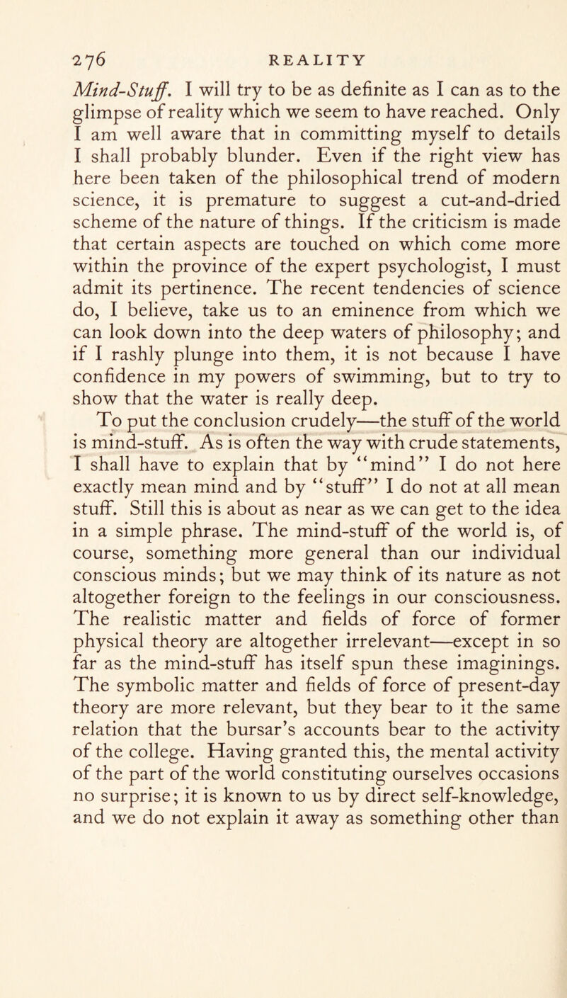 Mind-Stuff. I will try to be as definite as I can as to the glimpse of reality which we seem to have reached. Only I am well aware that in committing myself to details I shall probably blunder. Even if the right view has here been taken of the philosophical trend of modern science, it is premature to suggest a cut-and-dried scheme of the nature of things. If the criticism is made that certain aspects are touched on which come more within the province of the expert psychologist, I must admit its pertinence. The recent tendencies of science do, I believe, take us to an eminence from which we can look down into the deep waters of philosophy; and if I rashly plunge into them, it is not because I have confidence in my powers of swimming, but to try to show that the water is really deep. To put the conclusion crudely—the stuff of the world is mind-stuff. As is often the way with crude statements, I shall have to explain that by “mind” I do not here exactly mean mind and by “stuff” I do not at all mean stuff. Still this is about as near as we can get to the idea in a simple phrase. The mind-stuff of the world is, of course, something more general than our individual conscious minds; but we may think of its nature as not altogether foreign to the feelings in our consciousness. The realistic matter and fields of force of former physical theory are altogether irrelevant—except in so far as the mind-stuff has itself spun these imaginings. The symbolic matter and fields of force of present-day theory are more relevant, but they bear to it the same relation that the bursar’s accounts bear to the activity of the college. Having granted this, the mental activity of the part of the world constituting ourselves occasions no surprise; it is known to us by direct self-knowledge, and we do not explain it away as something other than