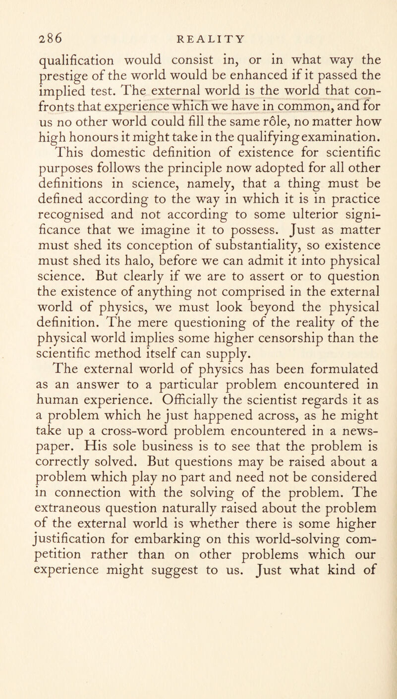 qualification would consist in, or in what way the prestige of the world would be enhanced if it passed the implied test. The external world is the world that con¬ fronts that experience which we have in common, and for us no other world could fill the same role, no matter how high honours it might take in the qualifying examination. This domestic definition of existence for scientific purposes follows the principle now adopted for all other definitions in science, namely, that a thing must be defined according to the way in which it is in practice recognised and not according to some ulterior signi¬ ficance that we imagine it to possess. Just as matter must shed its conception of substantiality, so existence must shed its halo, before we can admit it into physical science. But clearly if we are to assert or to question the existence of anything not comprised in the external world of physics, we must look beyond the physical definition. The mere questioning of the reality of the physical world implies some higher censorship than the scientific method itself can supply. The external world of physics has been formulated as an answer to a particular problem encountered in human experience. Officially the scientist regards it as a problem which he just happened across, as he might take up a cross-word problem encountered in a news¬ paper. His sole business is to see that the problem is correctly solved. But questions may be raised about a problem which play no part and need not be considered in connection with the solving of the problem. The extraneous question naturally raised about the problem of the external world is whether there is some higher justification for embarking on this world-solving com¬ petition rather than on other problems which our experience might suggest to us. Just what kind of