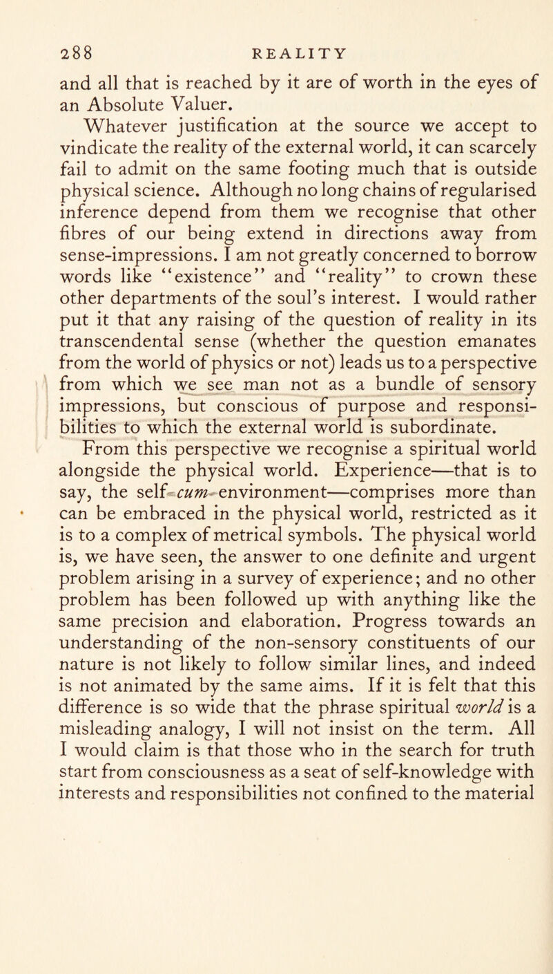 and all that is reached by it are of worth in the eyes of an Absolute Valuer. Whatever justification at the source we accept to vindicate the reality of the external world, it can scarcely fail to admit on the same footing much that is outside physical science. Although no long chains of regularised inference depend from them we recognise that other fibres of our being extend in directions away from sense-impressions. I am not greatly concerned to borrow words like “existence” and “reality” to crown these other departments of the souks interest. I would rather put it that any raising of the question of reality in its transcendental sense (whether the question emanates from the world of physics or not) leads us to a perspective from which we see man not as a bundle of sensory impressions, but conscious of purpose and responsi¬ bilities to which the external world is subordinate. From this perspective we recognise a spiritual world alongside the physical world. Experience—that is to say, the self cum environment—comprises more than can be embraced in the physical world, restricted as it is to a complex of metrical symbols. The physical world is, we have seen, the answer to one definite and urgent problem arising in a survey of experience; and no other problem has been followed up with anything like the same precision and elaboration. Progress towards an understanding of the non-sensory constituents of our nature is not likely to follow similar lines, and indeed is not animated by the same aims. If it is felt that this difference is so wide that the phrase spiritual world is a misleading analogy, I will not insist on the term. All I would claim is that those who in the search for truth start from consciousness as a seat of self-knowledge with interests and responsibilities not confined to the material