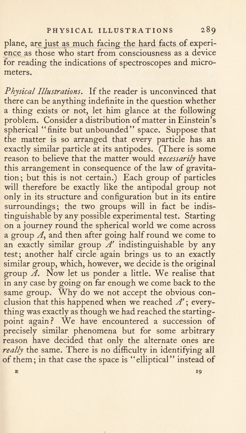 plane, are just as much facing the hard facts of experi¬ ence as those who start from consciousness as a device for reading the indications of spectroscopes and micro¬ meters. Physical Illustrations. If the reader is unconvinced that there can be anything indefinite in the question whether a thing exists or not, let him glance at the following problem. Consider a distribution of matter in Einstein's spherical “finite but unbounded space. Suppose that the matter is so arranged that every particle has an exactly similar particle at its antipodes. (There is some reason to believe that the matter would necessarily have this arrangement in consequence of the law of gravita¬ tion; but this is not certain.) Each group of particles will therefore be exactly like the antipodal group not only in its structure and configuration but in its entire surroundings; the two groups will in fact be indis¬ tinguishable by any possible experimental test. Starting on a journey round the spherical world we come across a group A) and then after going half round we come to an exactly similar group A' indistinguishable by any test; another half circle again brings us to an exactly similar group, which, however, we decide is the original group A. Now let us ponder a little. We realise that in any case by going on far enough we come back to the same group. Why do we not accept the obvious con¬ clusion that this happened when we reached A'; every¬ thing was exactly as though we had reached the starting- point again? We have encountered a succession of precisely similar phenomena but for some arbitrary reason have decided that only the alternate ones are really the same. There is no difficulty in identifying all of them; in that case the space is “elliptical instead of E 19