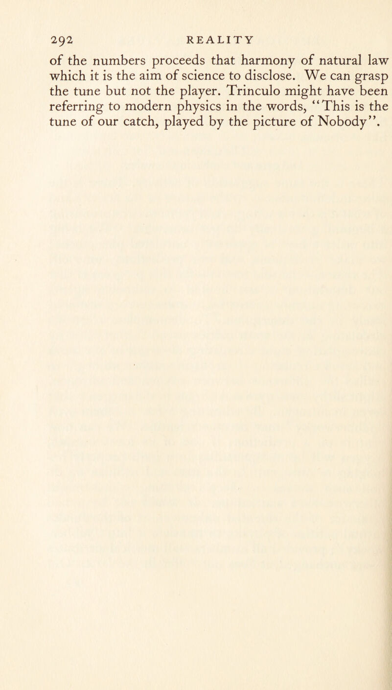 of the numbers proceeds that harmony of natural law which it is the aim of science to disclose. We can grasp the tune but not the player. Trinculo might have been referring to modern physics in the words, “This is the tune of our catch, played by the picture of Nobody”.