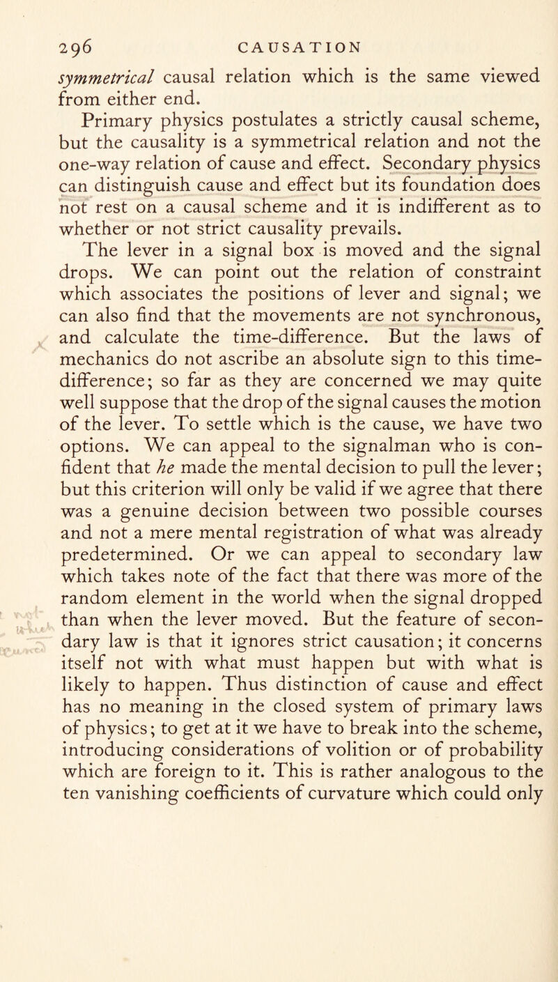 symmetrical causal relation which is the same viewed from either end. Primary physics postulates a strictly causal scheme, but the causality is a symmetrical relation and not the one-way relation of cause and effect. Secondary physics can distinguish cause and effect but its foundation does not rest on a causal scheme and it is indifferent as to whether or not strict causality prevails. The lever in a signal box is moved and the signal drops. We can point out the relation of constraint which associates the positions of lever and signal; we can also find that the movements are not synchronous, and calculate the time-difference. But the laws of mechanics do not ascribe an absolute sign to this time- difference; so far as they are concerned we may quite well suppose that the drop of the signal causes the motion of the lever. To settle which is the cause, we have two options. We can appeal to the signalman who is con¬ fident that he made the mental decision to pull the lever; but this criterion will only be valid if we agree that there was a genuine decision between two possible courses and not a mere mental registration of what was already predetermined. Or we can appeal to secondary law which takes note of the fact that there was more of the random element in the world when the signal dropped than when the lever moved. But the feature of secon¬ dary law is that it ignores strict causation; it concerns itself not with what must happen but with what is likely to happen. Thus distinction of cause and effect has no meaning in the closed system of primary laws of physics; to get at it we have to break into the scheme, introducing considerations of volition or of probability which are foreign to it. This is rather analogous to the ten vanishing coefficients of curvature which could only