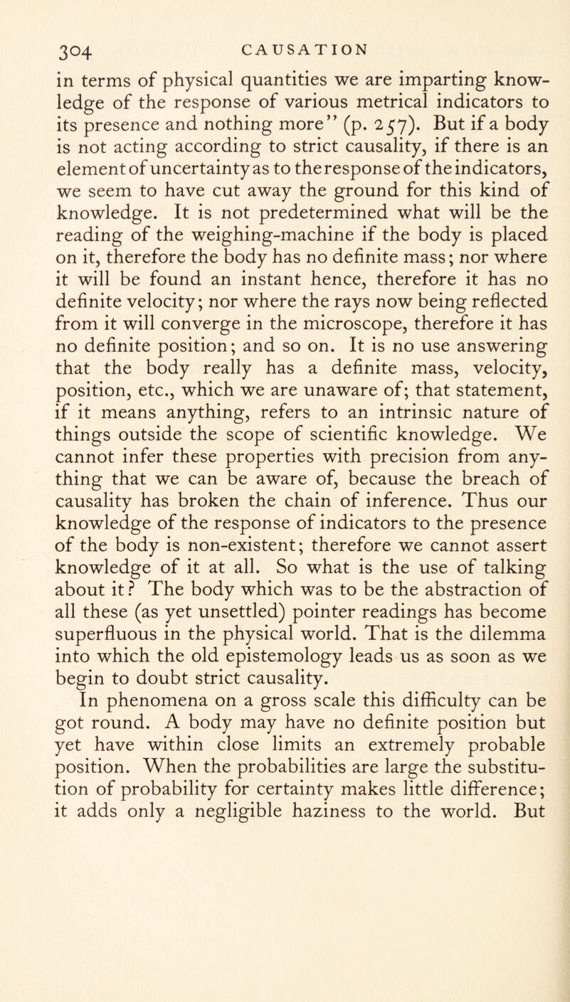 in terms of physical quantities we are imparting know¬ ledge of the response of various metrical indicators to its presence and nothing more” (p. 257). But if a body is not acting according to strict causality, if there is an element of uncertainty as to the response of the indicators, we seem to have cut away the ground for this kind of knowledge. It is not predetermined what will be the reading of the weighing-machine if the body is placed on it, therefore the body has no definite mass; nor where it will be found an instant hence, therefore it has no definite velocity; nor where the rays now being reflected from it will converge in the microscope, therefore it has no definite position; and so on. It is no use answering that the body really has a definite mass, velocity, position, etc., which we are unaware of; that statement, if it means anything, refers to an intrinsic nature of things outside the scope of scientific knowledge. We cannot infer these properties with precision from any¬ thing that we can be aware of, because the breach of causality has broken the chain of inference. Thus our knowledge of the response of indicators to the presence of the body is non-existent; therefore we cannot assert knowledge of it at all. So what is the use of talking about it ? The body which was to be the abstraction of all these (as yet unsettled) pointer readings has become superfluous in the physical world. That is the dilemma into which the old epistemology leads us as soon as we begin to doubt strict causality. In phenomena on a gross scale this difficulty can be got round. A body may have no definite position but yet have within close limits an extremely probable position. When the probabilities are large the substitu¬ tion of probability for certainty makes little difference; it adds only a negligible haziness to the world. But