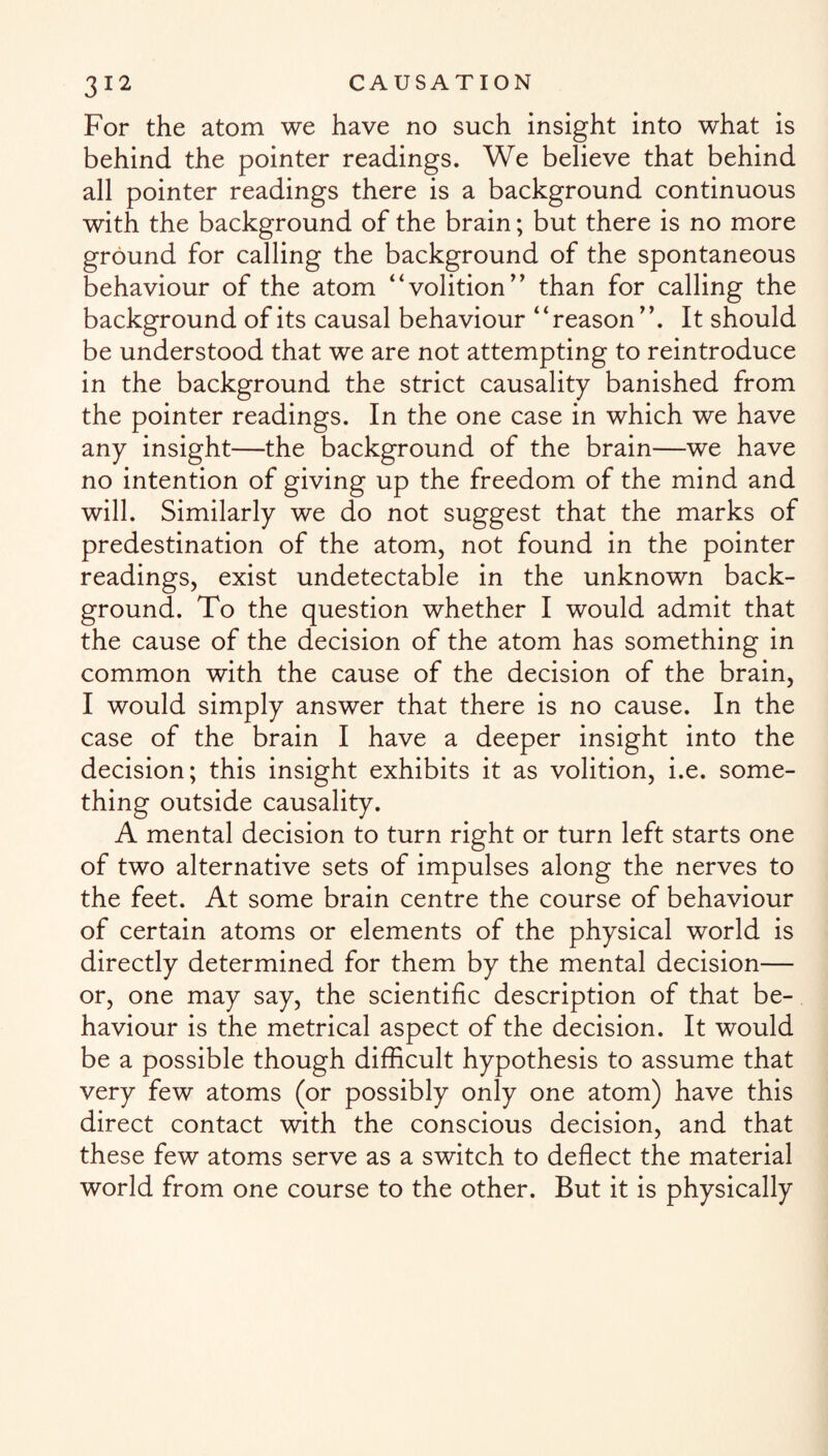 For the atom we have no such insight into what is behind the pointer readings. We believe that behind all pointer readings there is a background continuous with the background of the brain; but there is no more ground for calling the background of the spontaneous behaviour of the atom “volition” than for calling the background of its causal behaviour “reason It should be understood that we are not attempting to reintroduce in the background the strict causality banished from the pointer readings. In the one case in which we have any insight—the background of the brain—we have no intention of giving up the freedom of the mind and will. Similarly we do not suggest that the marks of predestination of the atom, not found in the pointer readings, exist undetectable in the unknown back¬ ground. To the question whether I would admit that the cause of the decision of the atom has something in common with the cause of the decision of the brain, I would simply answer that there is no cause. In the case of the brain I have a deeper insight into the decision; this insight exhibits it as volition, i.e. some¬ thing outside causality. A mental decision to turn right or turn left starts one of two alternative sets of impulses along the nerves to the feet. At some brain centre the course of behaviour of certain atoms or elements of the physical world is directly determined for them by the mental decision— or, one may say, the scientific description of that be¬ haviour is the metrical aspect of the decision. It would be a possible though difficult hypothesis to assume that very few atoms (or possibly only one atom) have this direct contact with the conscious decision, and that these few atoms serve as a switch to deflect the material world from one course to the other. But it is physically