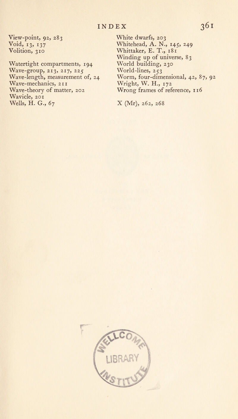 View-point, 92, 283 Void, 13, 137 Volition, 310 Watertight compartments, 194 Wave-group, 213, 217, 225 Wave-length, measurement of, 24 Wave-mechanics, 211 Wave-theory of matter, 202 Wavicle, 201 Wells, H. G., 67 White dwarfs, 203 Whitehead, A. N., 145, 249 Whittaker, E. T., 181 Winding up of universe, 83 World building, 230 World-lines, 253 Worm, four-dimensional, 42, 87, 92 Wright, W. H., 172 Wrong frames of reference, 116 X (Mr), 262, 268