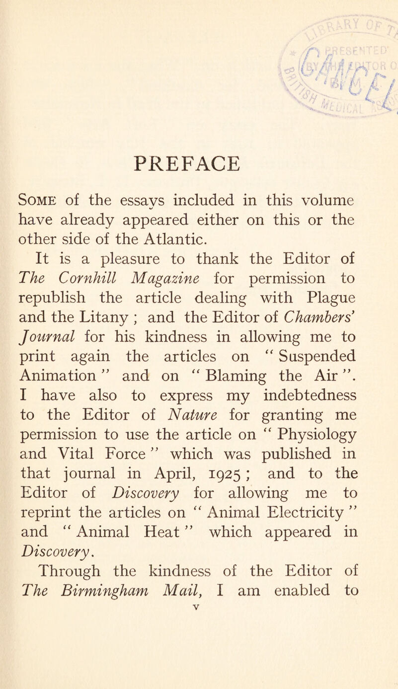 PREFACE Some of the essays included in this volume have already appeared either on this or the other side of the Atlantic. It is a pleasure to thank the Editor of The Cornhill Magazine for permission to republish the article dealing with Plague and the Litany ; and the Editor of Chambers' Journal for his kindness in allowing me to print again the articles on “ Suspended Animation ” and on “ Blaming the Air I have also to express my indebtedness to the Editor of Nature for granting me permission to use the article on “ Physiology and Vital Force ” which was published in that journal in April, 1925; and to the Editor of Discovery for allowing me to reprint the articles on “ Animal Electricity ” and “ Animal Heat ” which appeared in Discovery. Through the kindness of the Editor of The Birmingham Mail, I am enabled to