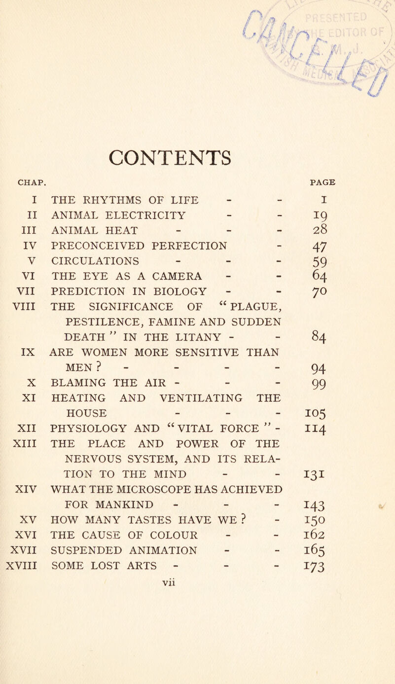 CONTENTS CHAP. PAGE I THE RHYTHMS OF LIFE - I II ANIMAL ELECTRICITY - 19 III ANIMAL HEAT - 28 IV PRECONCEIVED PERFECTION - 47 V CIRCULATIONS - 59 VI THE EYE AS A CAMERA - 64 VII PREDICTION IN BIOLOGY - 70 VIII THE SIGNIFICANCE OF 44 PLAGUE, PESTILENCE, FAMINE AND SUDDEN DEATH ” IN THE LITANY - - 84 IX ARE WOMEN MORE SENSITIVE THAN MEN ? - 94 X BLAMING THE AIR - - 99 XI HEATING AND VENTILATING THE HOUSE - 105 XII PHYSIOLOGY AND 44 VITAL FORCE ” - 114 XIII THE PLACE AND POWER OF THE NERVOUS SYSTEM, AND ITS RELA- TION TO THE MIND - 131 XIV WHAT THE MICROSCOPE HAS ACHIEVED FOR MANKIND - 143 XV HOW MANY TASTES HAVE WE ? - I5° XVI THE CAUSE OF COLOUR - 162 XVII SUSPENDED ANIMATION - 165 XVIII SOME LOST ARTS - - 173