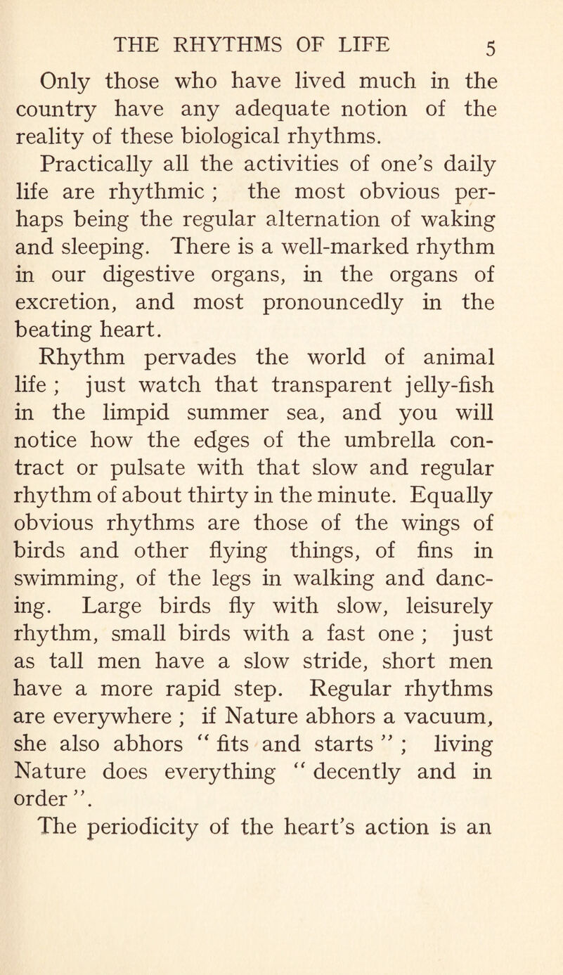 Only those who have lived much in the country have any adequate notion of the reality of these biological rhythms. Practically all the activities of one's daily life are rhythmic ; the most obvious per¬ haps being the regular alternation of waking and sleeping. There is a well-marked rhythm in our digestive organs, in the organs of excretion, and most pronouncedly in the beating heart. Rhythm pervades the world of animal life ; just watch that transparent jelly-fish in the limpid summer sea, and you will notice how the edges of the umbrella con¬ tract or pulsate with that slow and regular rhythm of about thirty in the minute. Equally obvious rhythms are those of the wings of birds and other flying things, of fins in swimming, of the legs in walking and danc¬ ing. Large birds fly with slow, leisurely rhythm, small birds with a fast one ; just as tall men have a slow stride, short men have a more rapid step. Regular rhythms are everywhere ; if Nature abhors a vacuum, she also abhors “ fits and starts '' ; living Nature does everything “ decently and in order The periodicity of the heart's action is an