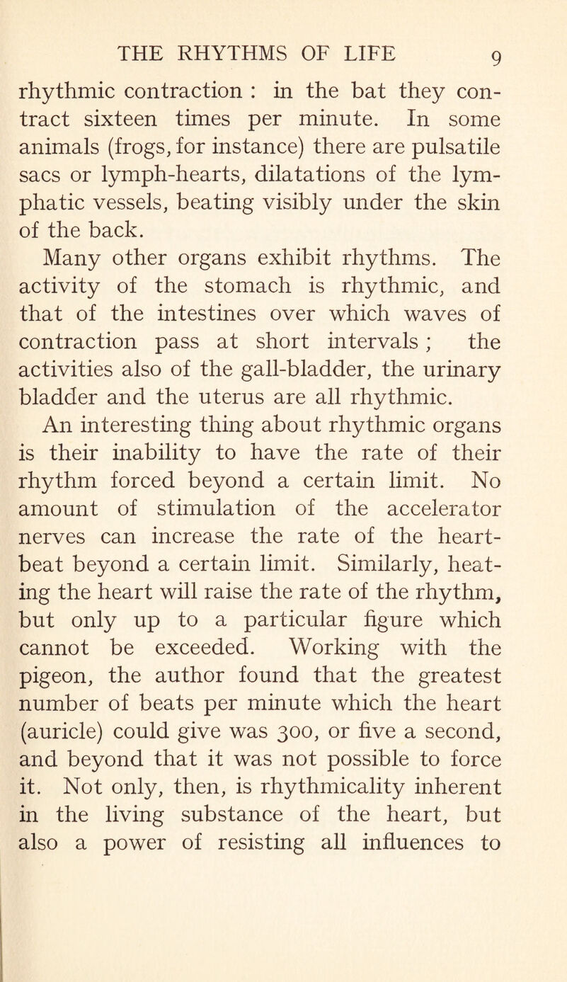 rhythmic contraction : in the bat they con¬ tract sixteen times per minute. In some animals (frogs, for instance) there are pulsatile sacs or lymph-hearts, dilatations of the lym¬ phatic vessels, beating visibly under the skin of the back. Many other organs exhibit rhythms. The activity of the stomach is rhythmic, and that of the intestines over which waves of contraction pass at short intervals; the activities also of the gall-bladder, the urinary bladder and the uterus are all rhythmic. An interesting thing about rhythmic organs is their inability to have the rate of their rhythm forced beyond a certain limit. No amount of stimulation of the accelerator nerves can increase the rate of the heart¬ beat beyond a certain limit. Similarly, heat¬ ing the heart will raise the rate of the rhythm, but only up to a particular figure which cannot be exceeded. Working with the pigeon, the author found that the greatest number of beats per minute which the heart (auricle) could give was 300, or five a second, and beyond that it was not possible to force it. Not only, then, is rhythmicality inherent in the living substance of the heart, but also a power of resisting all influences to