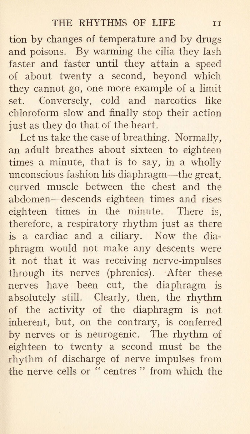 tion by changes of temperature and by drugs and poisons. By warming the cilia they lash faster and faster until they attain a speed of about twenty a second, beyond which they cannot go, one more example of a limit set. Conversely, cold and narcotics like chloroform slow and finally stop their action just as they do that of the heart. Let us take the case of breathing. Normally, an adult breathes about sixteen to eighteen times a minute, that is to say, in a wholly unconscious fashion his diaphragm—the great, curved muscle between the chest and the abdomen—descends eighteen times and rises eighteen times in the minute. There is, therefore, a respiratory rhythm just as there is a cardiac and a ciliary. Now the dia¬ phragm would not make any descents were it not that it was receiving nerve-impulses through its nerves (phrenics). After these nerves have been cut, the diaphragm is absolutely still. Clearly, then, the rhythm of the activity of the diaphragm is not inherent, but, on the contrary, is conferred by nerves or is neurogenic. The rhythm of eighteen to twenty a second must be the rhythm of discharge of nerve impulses from the nerve cells or “ centres ” from which the